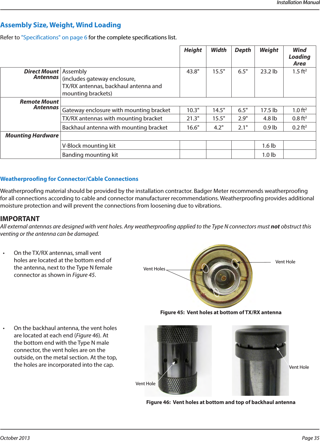 Installation ManualAssembly Size, Weight, Wind Loading Refer to &quot;Specifications&quot; on page 6 for the complete specifications list.Height Width Depth Weight Wind Loading AreaDirect Mount Antennas Assembly  (includes gateway enclosure,  TX/RX antennas, backhaul antenna and mounting brackets) 43.8&quot; 15.5&quot; 6.5&quot; 23.2 lb 1.5 ft2Remote Mount Antennas Gateway enclosure with mounting bracket 10.3&quot; 14.5&quot; 6.5&quot; 17.5 lb 1.0 ft2TX/RX antennas with mounting bracket 21.3&quot; 15.5&quot; 2.9&quot;   4.8 lb 0.8 ft2Backhaul antenna with mounting bracket 16.6&quot; 4.2&quot; 2.1&quot;   0.9 lb 0.2 ft2Mounting HardwareV-Block mounting kit 1.6 lbBanding mounting kit 1.0 lbWeatherproofing for Connector/Cable Connections Weatherproofing material should be provided by the installation contractor. Badger Meter recommends weatherproofing for all connections according to cable and connector manufacturer recommendations. Weatherproofing provides additional moisture protection and will prevent the connections from loosening due to vibrations.MPORTANTIAll external antennas are designed with vent holes. Any weatherproofing applied to the Type N connectors must not obstruct this venting or the antenna can be damaged.  •  On the TX/RX antennas, small vent holes are located at the bottom end of the antenna, next to the Type N female connector as shown in Figure 45.Figure 45:  Vent holes at bottom of TX/RX antenna•  On the backhaul antenna, the vent holes are located at each end (Figure 46). At the bottom end with the Type N male connector, the vent holes are on the outside, on the metal section. At the top, the holes are incorporated into the cap. Figure 46:  Vent holes at bottom and top of backhaul antennaVent HolesVent HoleVent HoleVent HolePage 35 October 2013