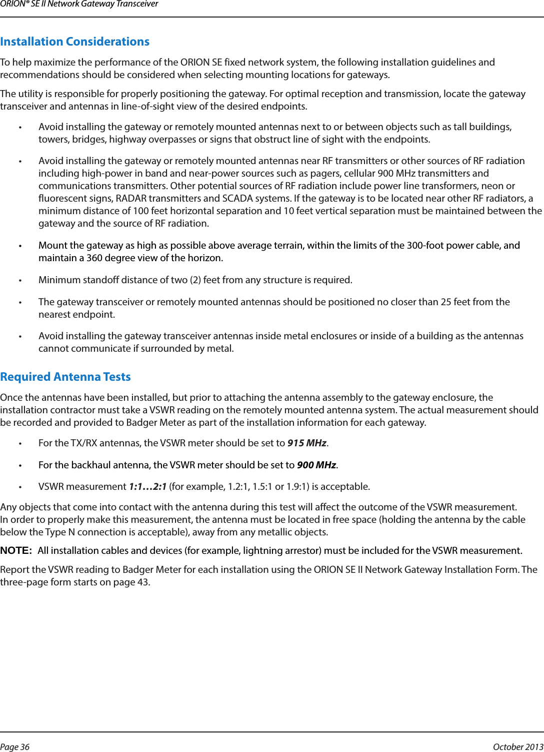 ORION® SE II Network Gateway TransceiverInstallation Considerations To help maximize the performance of the ORION SE fixed network system, the following installation guidelines and recommendations should be considered when selecting mounting locations for gateways.The utility is responsible for properly positioning the gateway. For optimal reception and transmission, locate the gateway transceiver and antennas in line-of-sight view of the desired endpoints.•  Avoid installing the gateway or remotely mounted antennas next to or between objects such as tall buildings, towers, bridges, highway overpasses or signs that obstruct line of sight with the endpoints.•  Avoid installing the gateway or remotely mounted antennas near RF transmitters or other sources of RF radiation including high-power in band and near-power sources such as pagers, cellular 900 MHz transmitters and communications transmitters. Other potential sources of RF radiation include power line transformers, neon or fluorescent signs, RADAR transmitters and SCADA systems. If the gateway is to be located near other RF radiators, a minimum distance of 100 feet horizontal separation and 10 feet vertical separation must be maintained between the gateway and the source of RF radiation.•  Mount the gateway as high as possible above average terrain, within the limits of the 300-foot power cable, and maintain a 360 degree view of the horizon.•  Minimum standoff distance of two (2) feet from any structure is required.•  The gateway transceiver or remotely mounted antennas should be positioned no closer than 25 feet from the nearest endpoint.•  Avoid installing the gateway transceiver antennas inside metal enclosures or inside of a building as the antennas cannot communicate if surrounded by metal.Required Antenna TestsOnce the antennas have been installed, but prior to attaching the antenna assembly to the gateway enclosure, the  installation contractor must take a VSWR reading on the remotely mounted antenna system. The actual measurement should be recorded and provided to Badger Meter as part of the installation information for each gateway. •  For the TX/RX antennas, the VSWR meter should be set to 915 MHz. •  For the backhaul antenna, the VSWR meter should be set to 900 MHz.•  VSWR measurement 1:1…2:1 (for example, 1.2:1, 1.5:1 or 1.9:1) is acceptable.  Any objects that come into contact with the antenna during this test will affect the outcome of the VSWR measurement. In order to properly make this measurement, the antenna must be located in free space (holding the antenna by the cable below the Type N connection is acceptable), away from any metallic objects. OTE:N All installation cables and devices (for example, lightning arrestor) must be included for the VSWR measurement.Report the VSWR reading to Badger Meter for each installation using the ORION SE II Network Gateway Installation Form. The three-page form starts on page 43.Page 36  October 2013