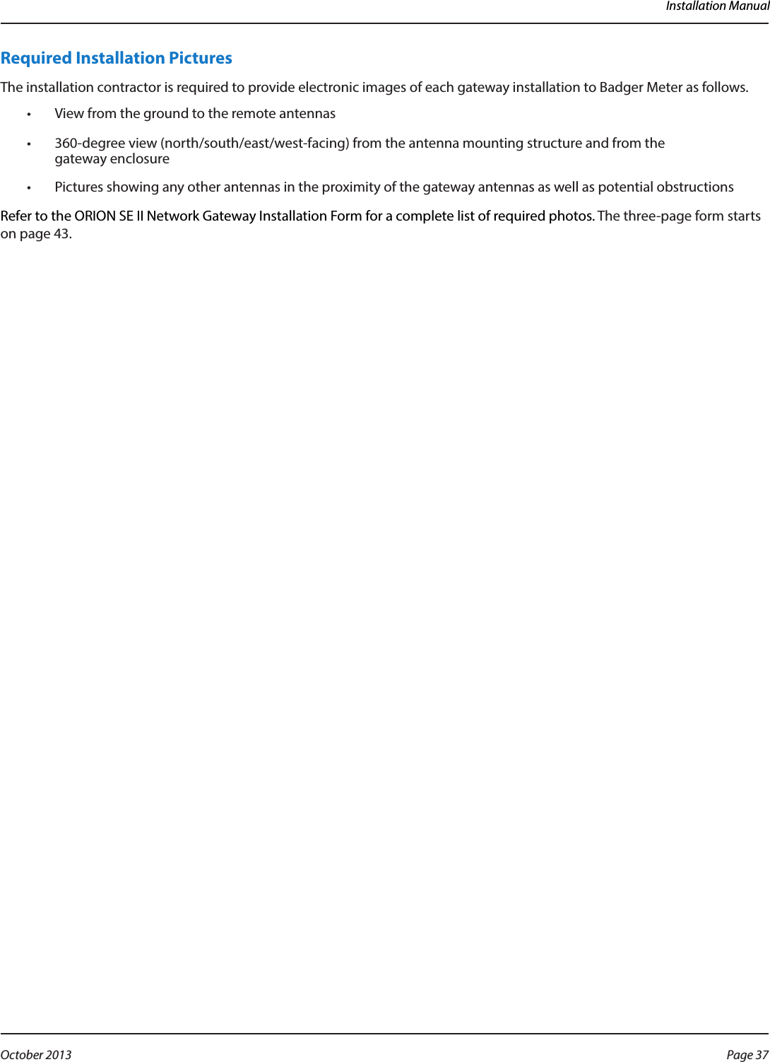Installation ManualRequired Installation PicturesThe installation contractor is required to provide electronic images of each gateway installation to Badger Meter as follows. •  View from the ground to the remote antennas•  360-degree view (north/south/east/west-facing) from the antenna mounting structure and from the  gateway enclosure•  Pictures showing any other antennas in the proximity of the gateway antennas as well as potential obstructionsRefer to the ORION SE II Network Gateway Installation Form for a complete list of required photos. The three-page form starts on page 43.Page 37 October 2013