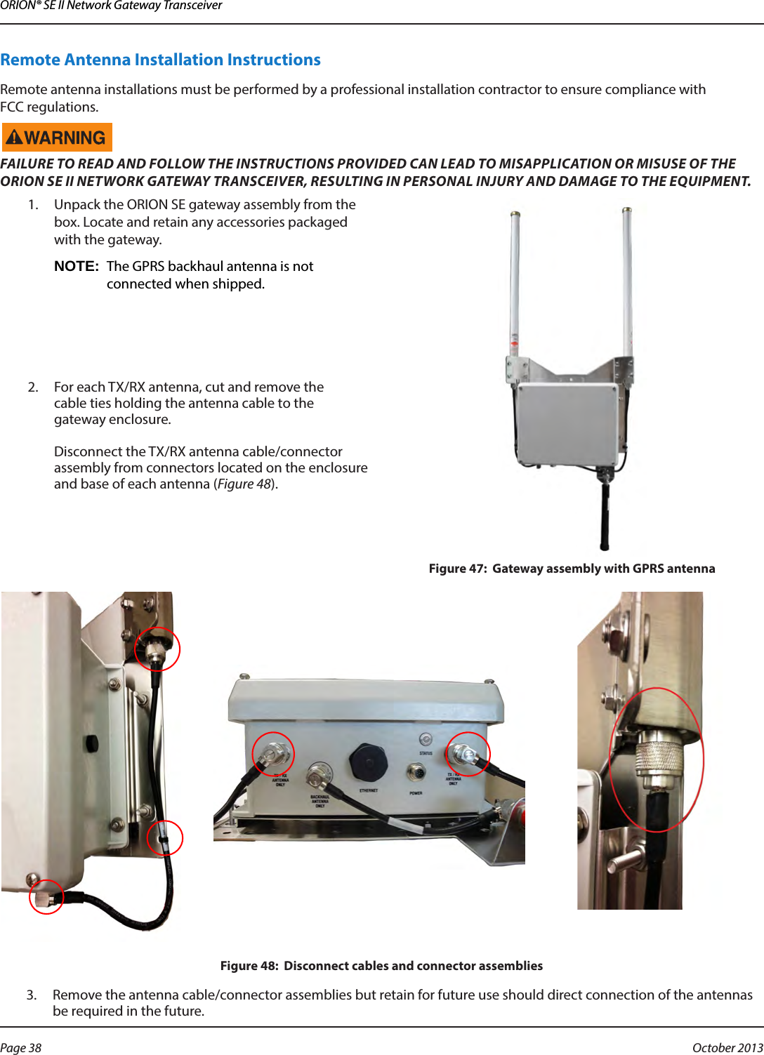 ORION® SE II Network Gateway TransceiverRemote Antenna Installation InstructionsRemote antenna installations must be performed by a professional installation contractor to ensure compliance with  FCC regulations.FAILURE TO READ AND FOLLOW THE INSTRUCTIONS PROVIDED CAN LEAD TO MISAPPLICATION OR MISUSE OF THE ORION SE II NETWORK GATEWAY TRANSCEIVER, RESULTING IN PERSONAL INJURY AND DAMAGE TO THE EQUIPMENT.1.  Unpack the ORION SE gateway assembly from the box. Locate and retain any accessories packaged with the gateway. OTE:N The GPRS backhaul antenna is not connected when shipped.2.  For each TX/RX antenna, cut and remove the  cable ties holding the antenna cable to the  gateway enclosure.   Disconnect the TX/RX antenna cable/connector assembly from connectors located on the enclosure and base of each antenna (Figure 48).Figure 47:  Gateway assembly with GPRS antennaFigure 48:  Disconnect cables and connector assemblies3.  Remove the antenna cable/connector assemblies but retain for future use should direct connection of the antennas be required in the future. Page 38  October 2013