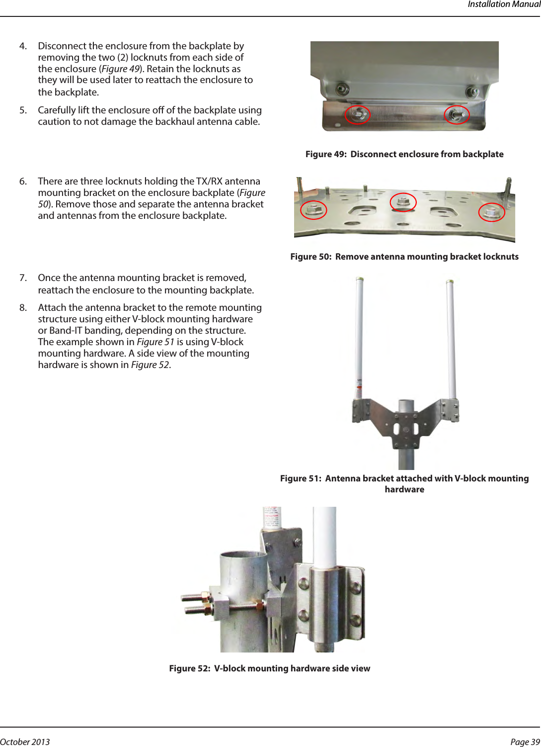 Installation Manual4.  Disconnect the enclosure from the backplate by removing the two (2) locknuts from each side of the enclosure (Figure 49). Retain the locknuts as  they will be used later to reattach the enclosure to the backplate.5.  Carefully lift the enclosure o of the backplate using caution to not damage the backhaul antenna cable.Figure 49:  Disconnect enclosure from backplate6.  There are three locknuts holding the TX/RX antenna mounting bracket on the enclosure backplate (Figure 50). Remove those and separate the antenna bracket and antennas from the enclosure backplate. Figure 50:  Remove antenna mounting bracket locknuts7.  Once the antenna mounting bracket is removed, reattach the enclosure to the mounting backplate.  8.  Attach the antenna bracket to the remote mounting structure using either V-block mounting hardware or Band-IT banding, depending on the structure. The example shown in Figure 51 is using V-block mounting hardware. A side view of the mounting hardware is shown in Figure 52.Figure 51:  Antenna bracket attached with V-block mounting hardwareFigure 52:  V-block mounting hardware side viewPage 39 October 2013