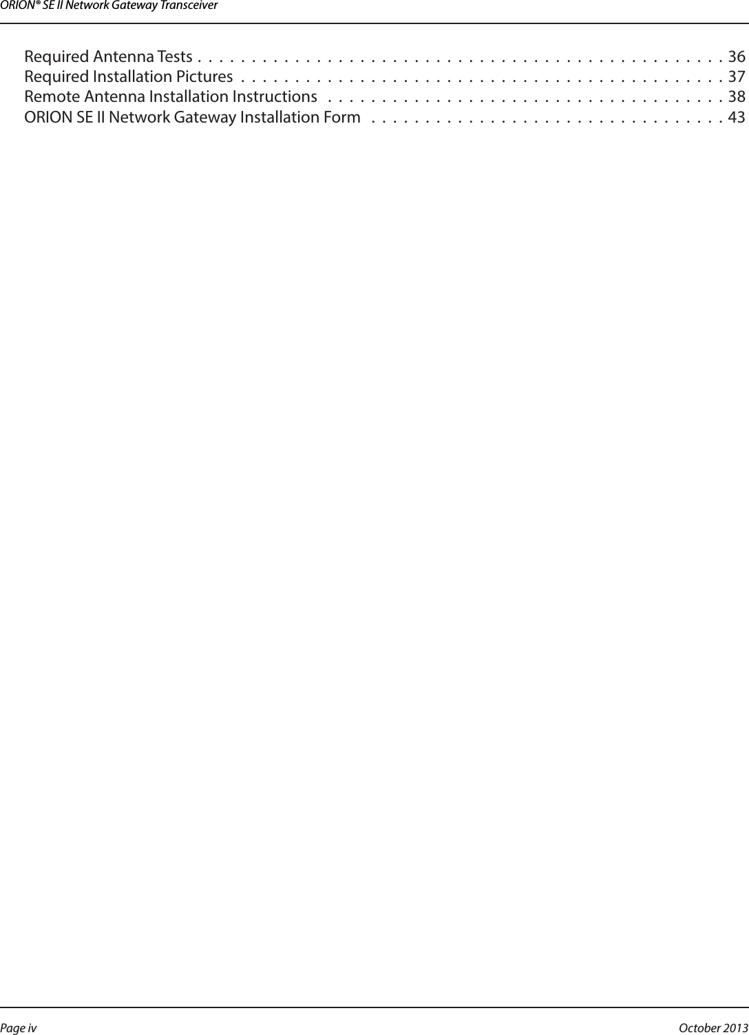ORION® SE II Network Gateway TransceiverRequired Antenna Tests . . . . . . . . . . . . . . . . . . . . . . . . . . . . . . . . . . . . . . . . . . . . . . . . . 36Required Installation Pictures . . . . . . . . . . . . . . . . . . . . . . . . . . . . . . . . . . . . . . . . . . . . . 37Remote Antenna Installation Instructions  . . . . . . . . . . . . . . . . . . . . . . . . . . . . . . . . . . . . . 38ORION SE II Network Gateway Installation Form  . . . . . . . . . . . . . . . . . . . . . . . . . . . . . . . . . 43Page iv October 2013