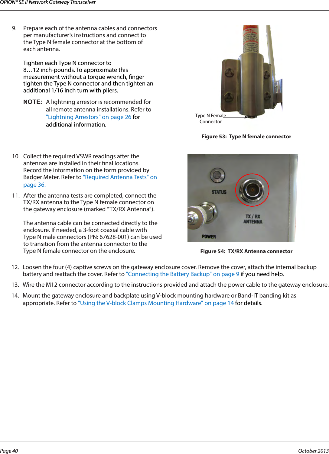 ORION® SE II Network Gateway Transceiver9.  Prepare each of the antenna cables and connectors per manufacturer’s instructions and connect to  the Type N female connector at the bottom of  each antenna.   Tighten each Type N connector to  8…12 inch-pounds. To approximate this measurement without a torque wrench, nger tighten the Type N connector and then tighten an additional 1/16 inch turn with pliers.OTE:NA lightning arrestor is recommended for all remote antenna installations. Refer to &quot;Lightning Arrestors&quot; on page 26 for additional information.Figure 53:  Type N female connector10.  Collect the required VSWR readings after the antennas are installed in their nal locations.  Record the information on the form provided by Badger Meter. Refer to &quot;Required Antenna Tests&quot; on page 36.11.  After the antenna tests are completed, connect the TX/RX antenna to the Type N female connector on the gateway enclosure (marked ”TX/RX Antenna’’).   The antenna cable can be connected directly to the enclosure. If needed, a 3-foot coaxial cable with  Type N male connectors (PN: 67628-001) can be used to transition from the antenna connector to the  Type N female connector on the enclosure.  Figure 54:  TX/RX Antenna connector12.  Loosen the four (4) captive screws on the gateway enclosure cover. Remove the cover, attach the internal backup battery and reattach the cover. Refer to &quot;Connecting the Battery Backup&quot; on page 9 if you need help.13.  Wire the M12 connector according to the instructions provided and attach the power cable to the gateway enclosure.14.  Mount the gateway enclosure and backplate using V-block mounting hardware or Band-IT banding kit as appropriate. Refer to &quot;Using the V-block Clamps Mounting Hardware&quot; on page 14 for details. Type N Female ConnectorPage 40  October 2013