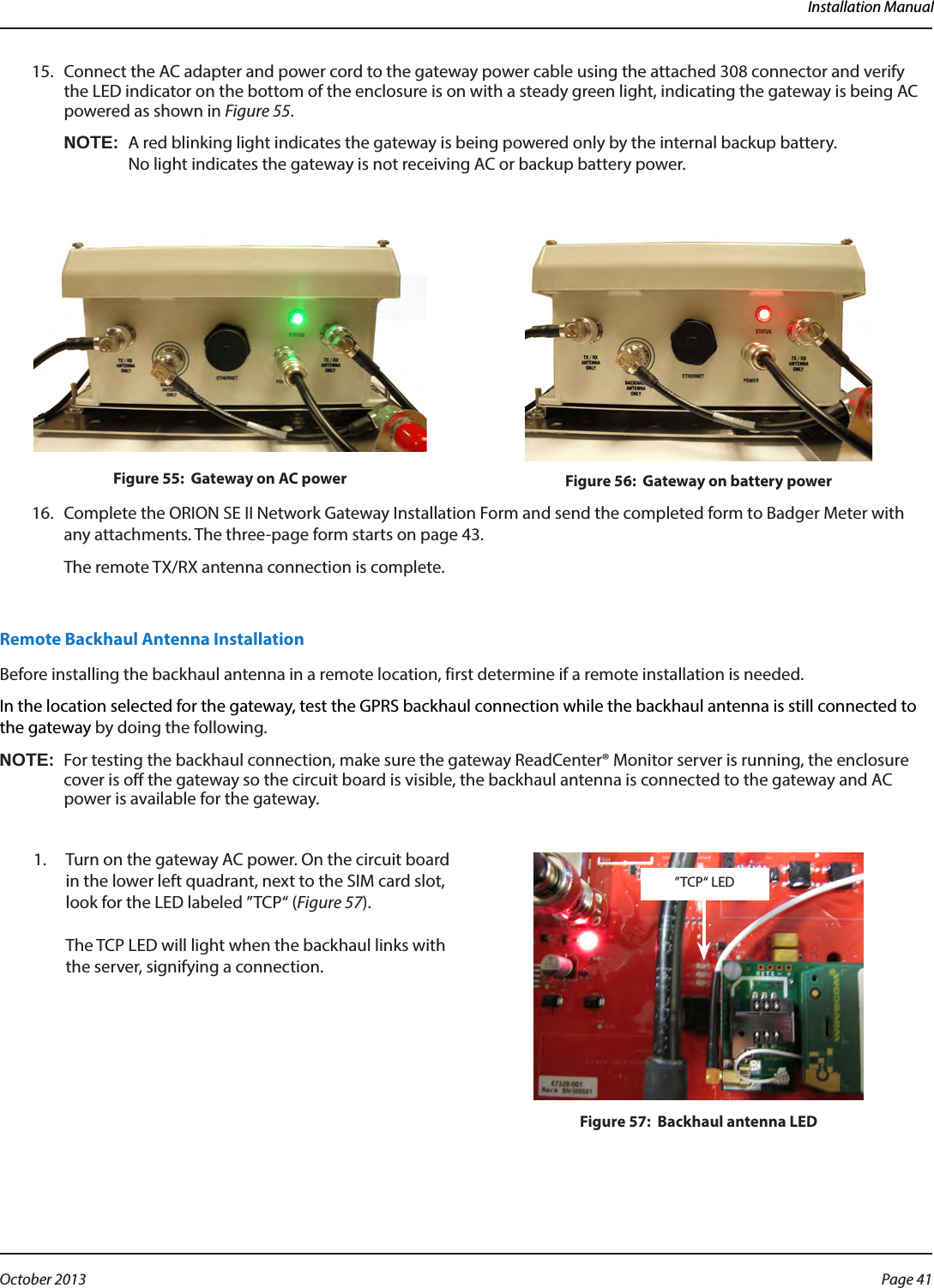 Installation Manual15.  Connect the AC adapter and power cord to the gateway power cable using the attached 308 connector and verify the LED indicator on the bottom of the enclosure is on with a steady green light, indicating the gateway is being AC powered as shown in Figure 55. OTE:NA red blinking light indicates the gateway is being powered only by the internal backup battery.  No light indicates the gateway is not receiving AC or backup battery power.Figure 55:  Gateway on AC power Figure 56:  Gateway on battery power16.  Complete the ORION SE II Network Gateway Installation Form and send the completed form to Badger Meter with any attachments. The three-page form starts on page 43.The remote TX/RX antenna connection is complete. Remote Backhaul Antenna InstallationBefore installing the backhaul antenna in a remote location, first determine if a remote installation is needed.In the location selected for the gateway, test the GPRS backhaul connection while the backhaul antenna is still connected to the gateway by doing the following.OTE:NFor testing the backhaul connection, make sure the gateway ReadCenter® Monitor server is running, the enclosure cover is o the gateway so the circuit board is visible, the backhaul antenna is connected to the gateway and AC power is available for the gateway.  1.  Turn on the gateway AC power. On the circuit board in the lower left quadrant, next to the SIM card slot, look for the LED labeled ”TCP“ (Figure 57).   The TCP LED will light when the backhaul links with the server, signifying a connection.Figure 57:  Backhaul antenna LED”TCP“ LEDPage 41 October 2013