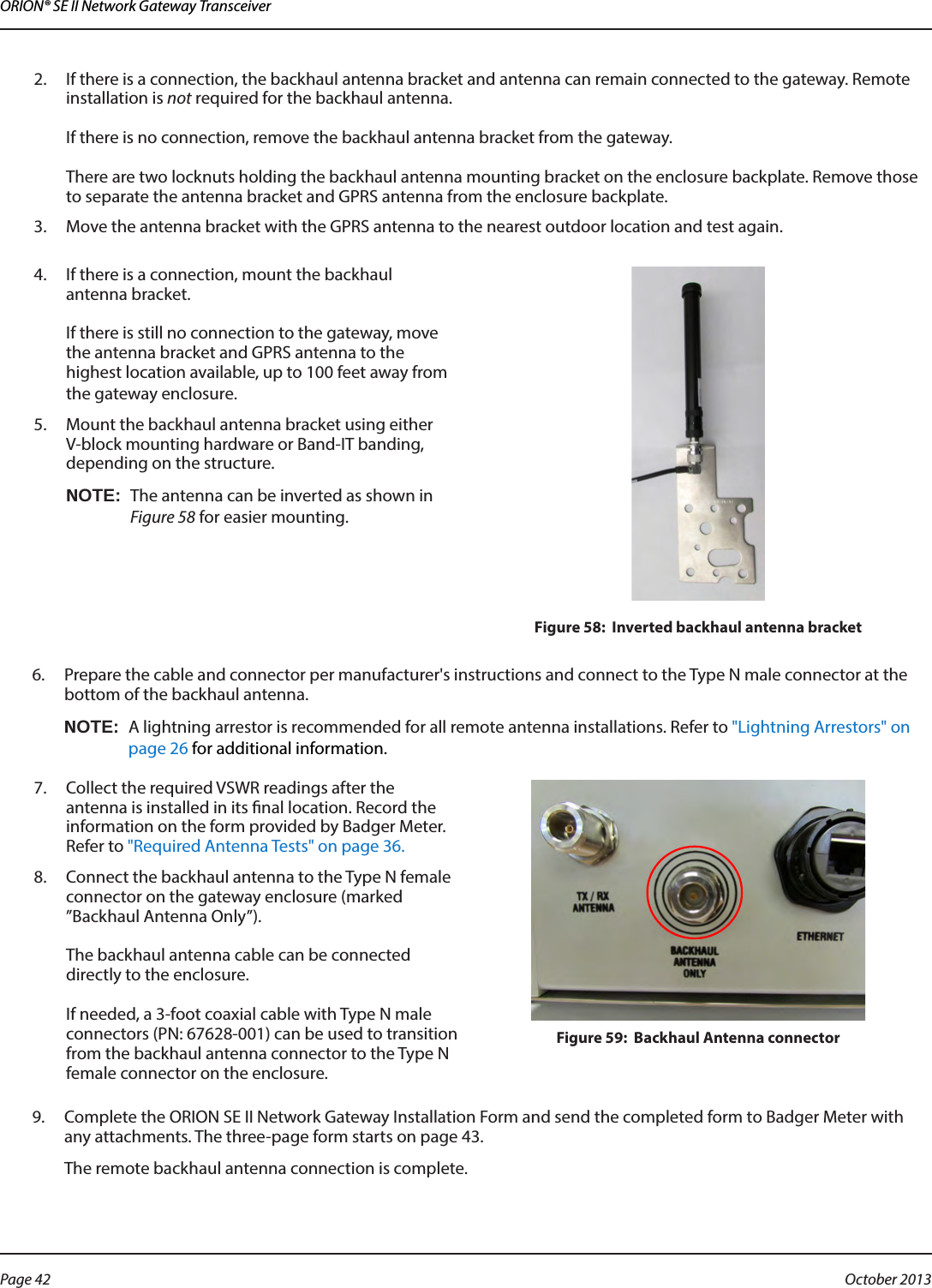 ORION® SE II Network Gateway Transceiver2.  If there is a connection, the backhaul antenna bracket and antenna can remain connected to the gateway. Remote installation is not required for the backhaul antenna.   If there is no connection, remove the backhaul antenna bracket from the gateway.   There are two locknuts holding the backhaul antenna mounting bracket on the enclosure backplate. Remove those to separate the antenna bracket and GPRS antenna from the enclosure backplate.3.  Move the antenna bracket with the GPRS antenna to the nearest outdoor location and test again. 4.  If there is a connection, mount the backhaul  antenna bracket.   If there is still no connection to the gateway, move the antenna bracket and GPRS antenna to the highest location available, up to 100 feet away from the gateway enclosure. 5.  Mount the backhaul antenna bracket using either V-block mounting hardware or Band-IT banding, depending on the structure. OTE:NThe antenna can be inverted as shown in Figure 58 for easier mounting.Figure 58:  Inverted backhaul antenna bracket6.  Prepare the cable and connector per manufacturer&apos;s instructions and connect to the Type N male connector at the bottom of the backhaul antenna. OTE:NA lightning arrestor is recommended for all remote antenna installations. Refer to &quot;Lightning Arrestors&quot; on page 26 for additional information.7.  Collect the required VSWR readings after the antenna is installed in its nal location. Record the information on the form provided by Badger Meter. Refer to &quot;Required Antenna Tests&quot; on page 36.8.  Connect the backhaul antenna to the Type N female connector on the gateway enclosure (marked ”Backhaul Antenna Only”).   The backhaul antenna cable can be connected directly to the enclosure.   If needed, a 3-foot coaxial cable with Type N male connectors (PN: 67628-001) can be used to transition from the backhaul antenna connector to the Type N female connector on the enclosure. Figure 59:  Backhaul Antenna connector9.  Complete the ORION SE II Network Gateway Installation Form and send the completed form to Badger Meter with any attachments. The three-page form starts on page 43.The remote backhaul antenna connection is complete. Page 42  October 2013