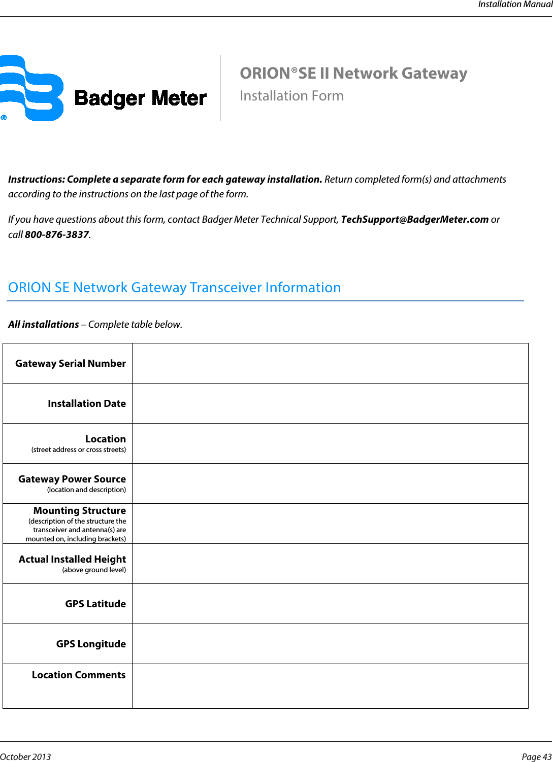 Installation Manual      ORION®SE II Network Gateway   Installation Form     Instructions: Complete a separate form for each gateway installation. Return completed form(s) and attachments according to the instructions on the last page of the form.  If you have questions about this form, contact Badger Meter Technical Support, TechSupport@BadgerMeter.com or  call 800-876-3837.  ORION SE Network Gateway Transceiver Information All installations – Complete table below. Gateway Serial Number   Installation Date   Location  (street address or cross streets)  Gateway Power Source (location and description)  Mounting Structure (description of the structure the transceiver and antenna(s) are mounted on, including brackets)  Actual Installed Height (above ground level)  GPS Latitude   GPS Longitude   Location Comments       Page 43 October 2013