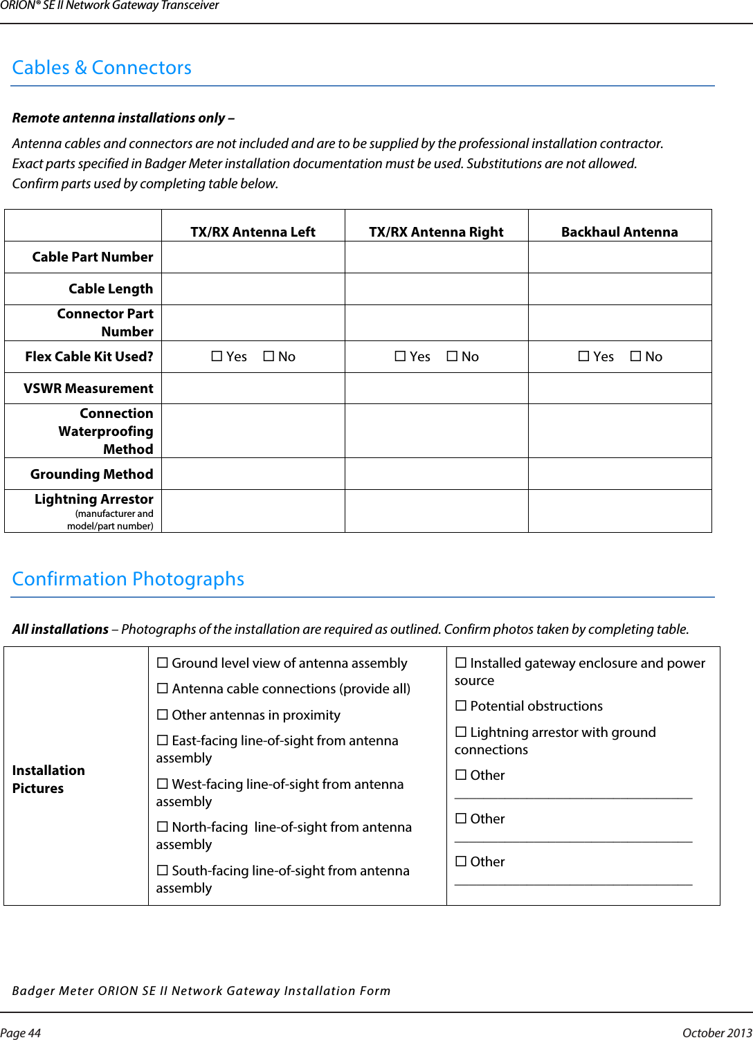 ORION® SE II Network Gateway TransceiverCables &amp; Connectors Remote antenna installations only –  Antenna cables and connectors are not included and are to be supplied by the professional installation contractor.  Exact parts specified in Badger Meter installation documentation must be used. Substitutions are not allowed. Confirm parts used by completing table below.  TX/RX Antenna Left TX/RX Antenna Right Backhaul Antenna Cable Part Number    Cable Length    Connector Part Number    Flex Cable Kit Used?  Yes  No  Yes  No  Yes  No VSWR Measurement    Connection Waterproofing Method    Grounding Method    Lightning Arrestor (manufacturer and  model/part number)     Confirmation Photographs All installations – Photographs of the installation are required as outlined. Confirm photos taken by completing table. Installation Pictures  Ground level view of antenna assembly    Antenna cable connections (provide all)  Other antennas in proximity    East-facing line-of-sight from antenna assembly  West-facing line-of-sight from antenna assembly  North-facing  line-of-sight from antenna assembly  South-facing line-of-sight from antenna assembly  Installed gateway enclosure and power source  Potential obstructions   Lightning arrestor with ground connections  Other _________________________________  Other _________________________________  Other _________________________________   Badger Meter ORION SE II Network Gateway Installation Form      Page 44  October 2013
