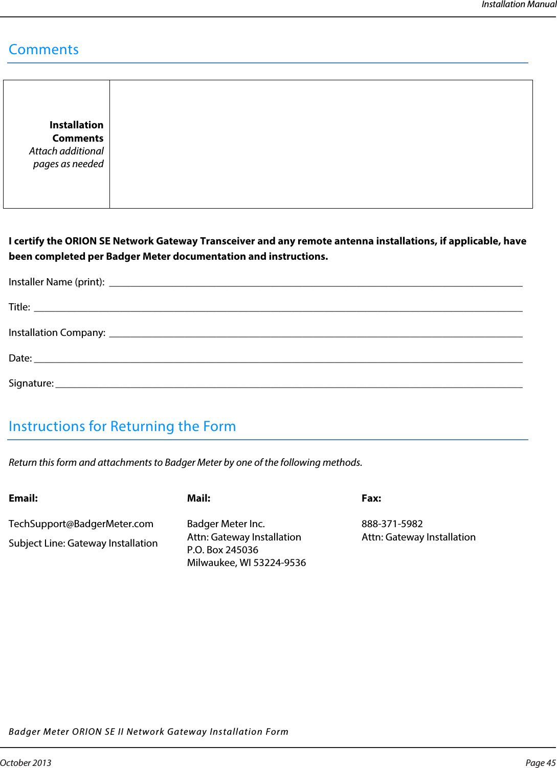 Installation ManualComments Installation Comments Attach additional pages as needed   I certify the ORION SE Network Gateway Transceiver and any remote antenna installations, if applicable, have been completed per Badger Meter documentation and instructions. Installer Name (print):  _____________________________________________________________________________   Title: ___________________________________________________________________________________________   Installation Company:  _____________________________________________________________________________   Date: ___________________________________________________________________________________________   Signature: _______________________________________________________________________________________    Instructions for Returning the Form Return this form and attachments to Badger Meter by one of the following methods.  Email:  TechSupport@BadgerMeter.com Subject Line: Gateway Installation Mail:  Badger Meter Inc. Attn: Gateway Installation P.O. Box 245036  Milwaukee, WI 53224-9536 Fax:  888-371-5982 Attn: Gateway Installation  Badger Meter ORION SE II Network Gateway Installation Form      Page 45 October 2013