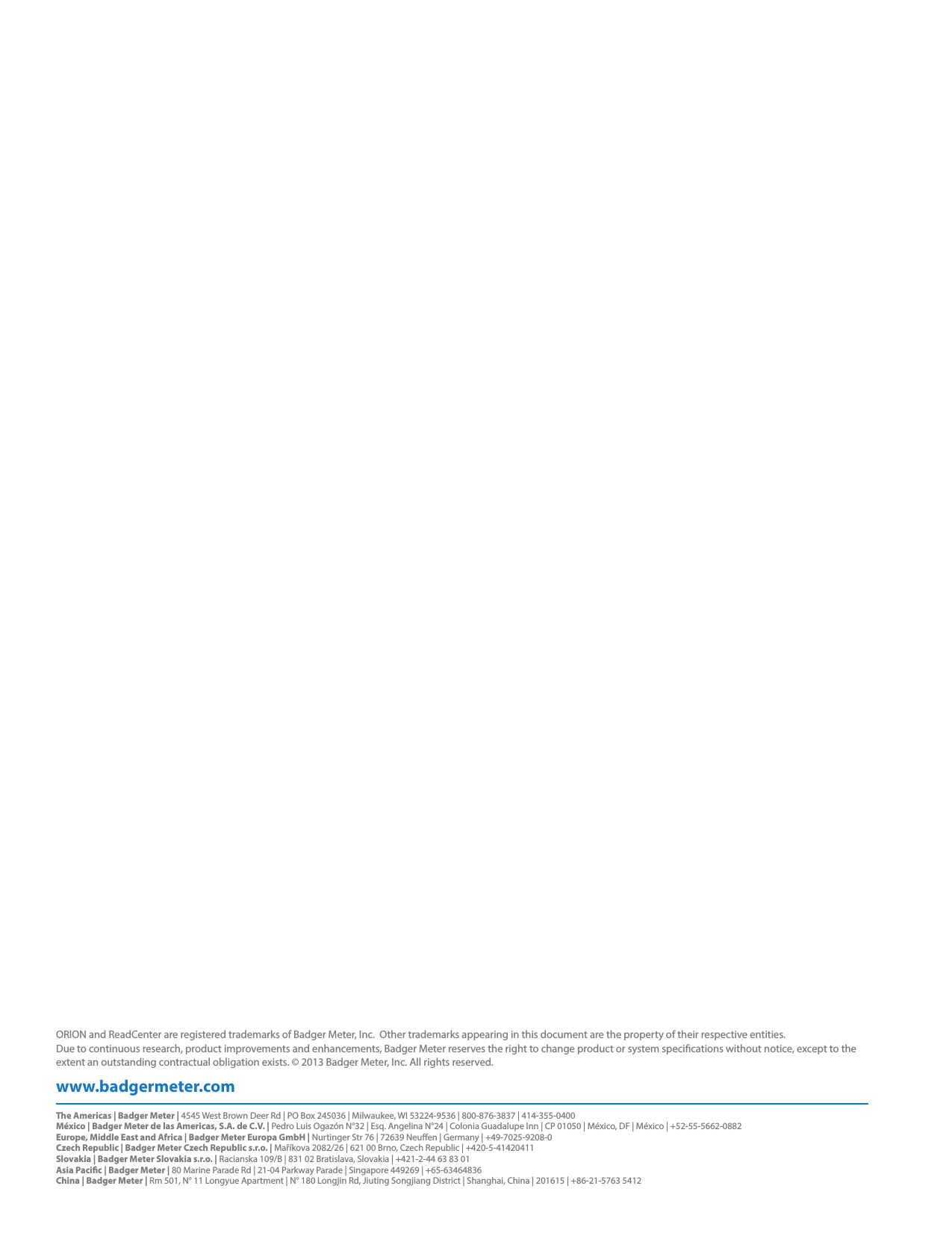 www.badgermeter.comORION and ReadCenter are registered trademarks of Badger Meter, Inc.  Other trademarks appearing in this document are the property of their respective entities.  Due to continuous research, product improvements and enhancements, Badger Meter reserves the right to change product or system specications without notice, except to the extent an outstanding contractual obligation exists. © 2013 Badger Meter, Inc. All rights reserved. The Americas | Badger Meter | 4545 West Brown Deer Rd | PO Box 245036 | Milwaukee, WI 53224-9536 | 800-876-3837 | 414-355-0400México | Badger Meter de las Americas, S.A. de C.V. | Pedro Luis Ogazón N°32 | Esq. Angelina N°24 | Colonia Guadalupe Inn | CP 01050 | México, DF | México | +52-55-5662-0882Europe, Middle East and Africa | Badger Meter Europa GmbH | Nurtinger Str 76 | 72639 Neuen | Germany | +49-7025-9208-0Czech Republic | Badger Meter Czech Republic s.r.o. | Maříkova 2082/26 | 621 00 Brno, Czech Republic | +420-5-41420411Slovakia | Badger Meter Slovakia s.r.o. | Racianska 109/B | 831 02 Bratislava, Slovakia | +421-2-44 63 83 01Asia Pacic | Badger Meter | 80 Marine Parade Rd | 21-04 Parkway Parade | Singapore 449269 | +65-63464836 China | Badger Meter | Rm 501, N° 11 Longyue Apartment | N° 180 Longjin Rd, Jiuting Songjiang District | Shanghai, China | 201615 | +86-21-5763 5412                     
