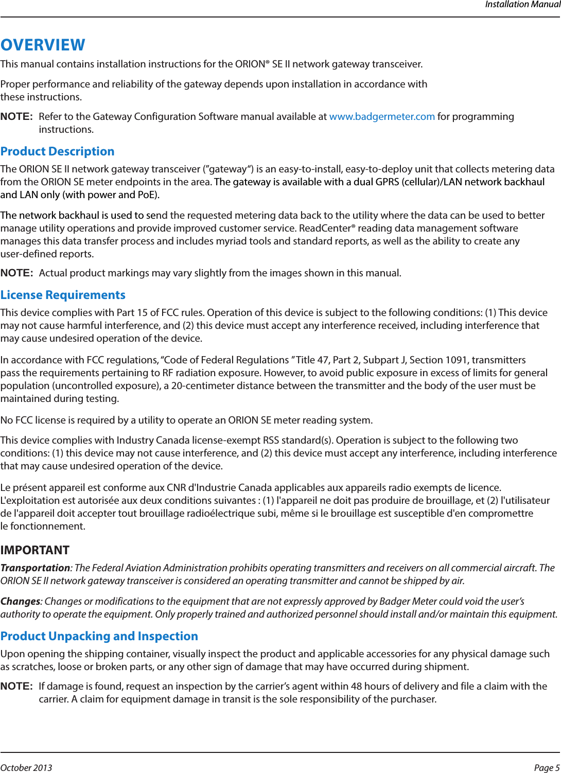 Installation ManualOVERVIEWThis manual contains installation instructions for the ORION® SE II network gateway transceiver. Proper performance and reliability of the gateway depends upon installation in accordance with  these instructions.OTE:NRefer to the Gateway Configuration Software manual available at www.badgermeter.com for programming instructions.Product DescriptionThe ORION SE II network gateway transceiver (”gateway“) is an easy-to-install, easy-to-deploy unit that collects metering data from the ORION SE meter endpoints in the area. The gateway is available with a dual GPRS (cellular)/LAN network backhaul and LAN only (with power and PoE).The network backhaul is used to send the requested metering data back to the utility where the data can be used to better manage utility operations and provide improved customer service. ReadCenter® reading data management software manages this data transfer process and includes myriad tools and standard reports, as well as the ability to create any  user-defined reports.OTE:N Actual product markings may vary slightly from the images shown in this manual.License RequirementsThis device complies with Part 15 of FCC rules. Operation of this device is subject to the following conditions: (1) This device may not cause harmful interference, and (2) this device must accept any interference received, including interference that may cause undesired operation of the device.In accordance with FCC regulations, “Code of Federal Regulations ” Title 47, Part 2, Subpart J, Section 1091, transmitters pass the requirements pertaining to RF radiation exposure. However, to avoid public exposure in excess of limits for general population (uncontrolled exposure), a 20-centimeter distance between the transmitter and the body of the user must be maintained during testing. No FCC license is required by a utility to operate an ORION SE meter reading system.This device complies with Industry Canada license-exempt RSS standard(s). Operation is subject to the following two conditions: (1) this device may not cause interference, and (2) this device must accept any interference, including interference that may cause undesired operation of the device. Le présent appareil est conforme aux CNR d&apos;Industrie Canada applicables aux appareils radio exempts de licence. L&apos;exploitation est autorisée aux deux conditions suivantes : (1) l&apos;appareil ne doit pas produire de brouillage, et (2) l&apos;utilisateur de l&apos;appareil doit accepter tout brouillage radioélectrique subi, même si le brouillage est susceptible d&apos;en compromettre  le fonctionnement.MPORTANTITransportation: The Federal Aviation Administration prohibits operating transmitters and receivers on all commercial aircraft. The ORION SE II network gateway transceiver is considered an operating transmitter and cannot be shipped by air.Changes: Changes or modifications to the equipment that are not expressly approved by Badger Meter could void the user’s authority to operate the equipment. Only properly trained and authorized personnel should install and/or maintain this equipment.Product Unpacking and InspectionUpon opening the shipping container, visually inspect the product and applicable accessories for any physical damage such as scratches, loose or broken parts, or any other sign of damage that may have occurred during shipment.OTE:NIf damage is found, request an inspection by the carrier’s agent within 48 hours of delivery and file a claim with the carrier. A claim for equipment damage in transit is the sole responsibility of the purchaser.Page 5 October 2013