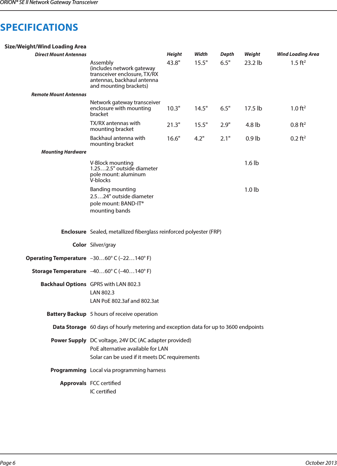 ORION® SE II Network Gateway TransceiverSPECIFICATIONS Size/Weight/Wind Loading AreaDirect Mount Antennas Height Width Depth Weight Wind Loading AreaAssembly  (includes network gateway transceiver enclosure, TX/RX antennas, backhaul antenna and mounting brackets) 43.8&quot; 15.5&quot; 6.5&quot; 23.2 lb 1.5 ft2Remote Mount AntennasNetwork gateway transceiver enclosure with mounting bracket 10.3&quot; 14.5&quot; 6.5&quot; 17.5 lb 1.0 ft2TX/RX antennas with mounting bracket 21.3&quot; 15.5&quot; 2.9&quot;  4.8 lb 0.8 ft2Backhaul antenna with mounting bracket 16.6&quot; 4.2&quot; 2.1&quot;  0.9 lb 0.2 ft2Mounting HardwareV-Block mounting 1.25…2.5&quot; outside diameter pole mount: aluminum V-blocks1.6 lbBanding mounting  2.5…24&quot; outside diameter pole mount: BAND-IT® mounting bands1.0 lbEnclosure Sealed, metallized berglass reinforced polyester (FRP) Color Silver/grayOperating Temperature –30…60° C (–22…140° F)Storage Temperature –40…60° C (–40…140° F)Backhaul Options GPRS with LAN 802.3LAN 802.3LAN PoE 802.3af and 802.3atBattery Backup 5 hours of receive operationData Storage 60 days of hourly metering and exception data for up to 3600 endpointsPower Supply DC voltage, 24V DC (AC adapter provided) PoE alternative available for LAN Solar can be used if it meets DC requirementsProgramming Local via programming harnessApprovals FCC certiedIC certiedPage 6  October 2013