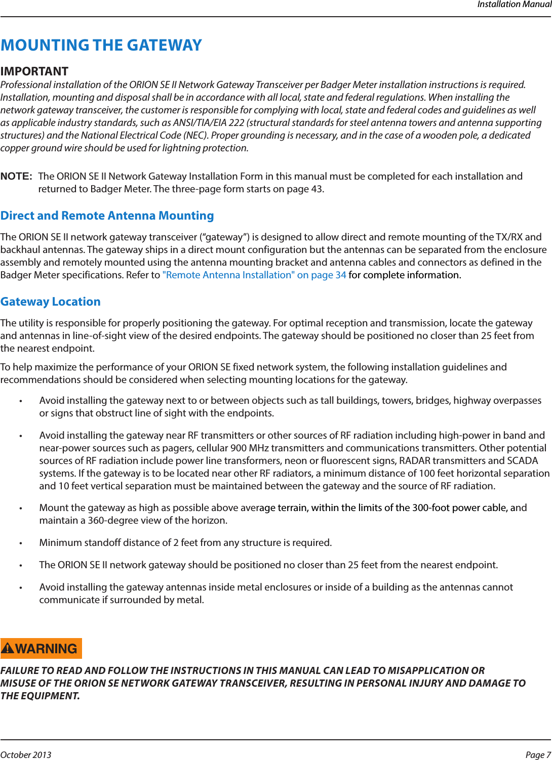 Installation ManualMOUNTING THE GATEWAYMPORTANTIProfessional installation of the ORION SE II Network Gateway Transceiver per Badger Meter installation instructions is required. Installation, mounting and disposal shall be in accordance with all local, state and federal regulations. When installing the network gateway transceiver, the customer is responsible for complying with local, state and federal codes and guidelines as well as applicable industry standards, such as ANSI/TIA/EIA 222 (structural standards for steel antenna towers and antenna supporting structures) and the National Electrical Code (NEC). Proper grounding is necessary, and in the case of a wooden pole, a dedicated copper ground wire should be used for lightning protection. OTE:NThe ORION SE II Network Gateway Installation Form in this manual must be completed for each installation and returned to Badger Meter. The three-page form starts on page 43.Direct and Remote Antenna MountingThe ORION SE II network gateway transceiver (“gateway”) is designed to allow direct and remote mounting of the TX/RX and backhaul antennas. The gateway ships in a direct mount configuration but the antennas can be separated from the enclosure assembly and remotely mounted using the antenna mounting bracket and antenna cables and connectors as defined in the Badger Meter specifications. Refer to &quot;Remote Antenna Installation&quot; on page 34 for complete information.Gateway LocationThe utility is responsible for properly positioning the gateway. For optimal reception and transmission, locate the gateway and antennas in line-of-sight view of the desired endpoints. The gateway should be positioned no closer than 25 feet from the nearest endpoint.To help maximize the performance of your ORION SE fixed network system, the following installation guidelines and recommendations should be considered when selecting mounting locations for the gateway.•  Avoid installing the gateway next to or between objects such as tall buildings, towers, bridges, highway overpasses or signs that obstruct line of sight with the endpoints.•  Avoid installing the gateway near RF transmitters or other sources of RF radiation including high-power in band and near-power sources such as pagers, cellular 900 MHz transmitters and communications transmitters. Other potential sources of RF radiation include power line transformers, neon or fluorescent signs, RADAR transmitters and SCADA systems. If the gateway is to be located near other RF radiators, a minimum distance of 100 feet horizontal separation and 10 feet vertical separation must be maintained between the gateway and the source of RF radiation.•  Mount the gateway as high as possible above average terrain, within the limits of the 300-foot power cable, and maintain a 360-degree view of the horizon.•  Minimum standoff distance of 2 feet from any structure is required.•  The ORION SE II network gateway should be positioned no closer than 25 feet from the nearest endpoint.•  Avoid installing the gateway antennas inside metal enclosures or inside of a building as the antennas cannot communicate if surrounded by metal.FAILURE TO READ AND FOLLOW THE INSTRUCTIONS IN THIS MANUAL CAN LEAD TO MISAPPLICATION OR  MISUSE OF THE ORION SE NETWORK GATEWAY TRANSCEIVER, RESULTING IN PERSONAL INJURY AND DAMAGE TO  THE EQUIPMENT.Page 7 October 2013