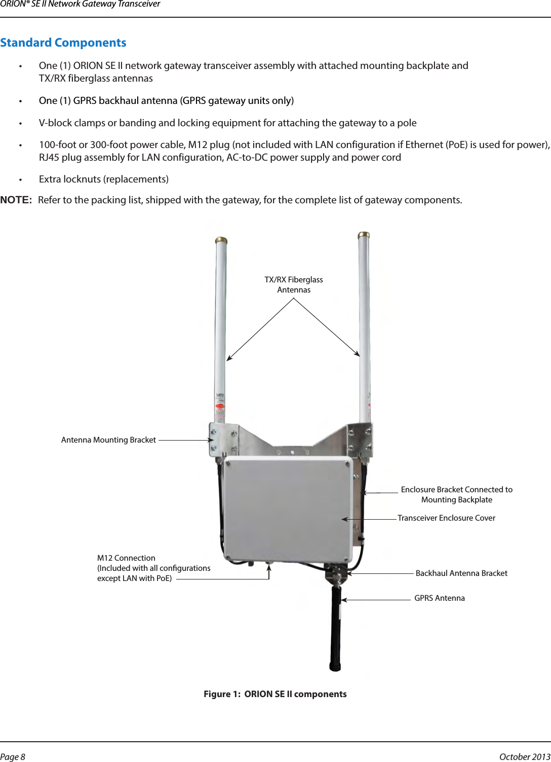 ORION® SE II Network Gateway TransceiverStandard Components •  One (1) ORION SE II network gateway transceiver assembly with attached mounting backplate and  TX/RX fiberglass antennas •  One (1) GPRS backhaul antenna (GPRS gateway units only)•  V-block clamps or banding and locking equipment for attaching the gateway to a pole•  100-foot or 300-foot power cable, M12 plug (not included with LAN configuration if Ethernet (PoE) is used for power), RJ45 plug assembly for LAN configuration, AC-to-DC power supply and power cord•  Extra locknuts (replacements)OTE:NRefer to the packing list, shipped with the gateway, for the complete list of gateway components.Figure 1:  ORION SE II components Transceiver Enclosure CoverBackhaul Antenna BracketTX/RX Fiberglass  AntennasGPRS AntennaM12 Connection  (Included with all congurations except LAN with PoE)Antenna Mounting BracketEnclosure Bracket Connected to Mounting BackplatePage 8  October 2013