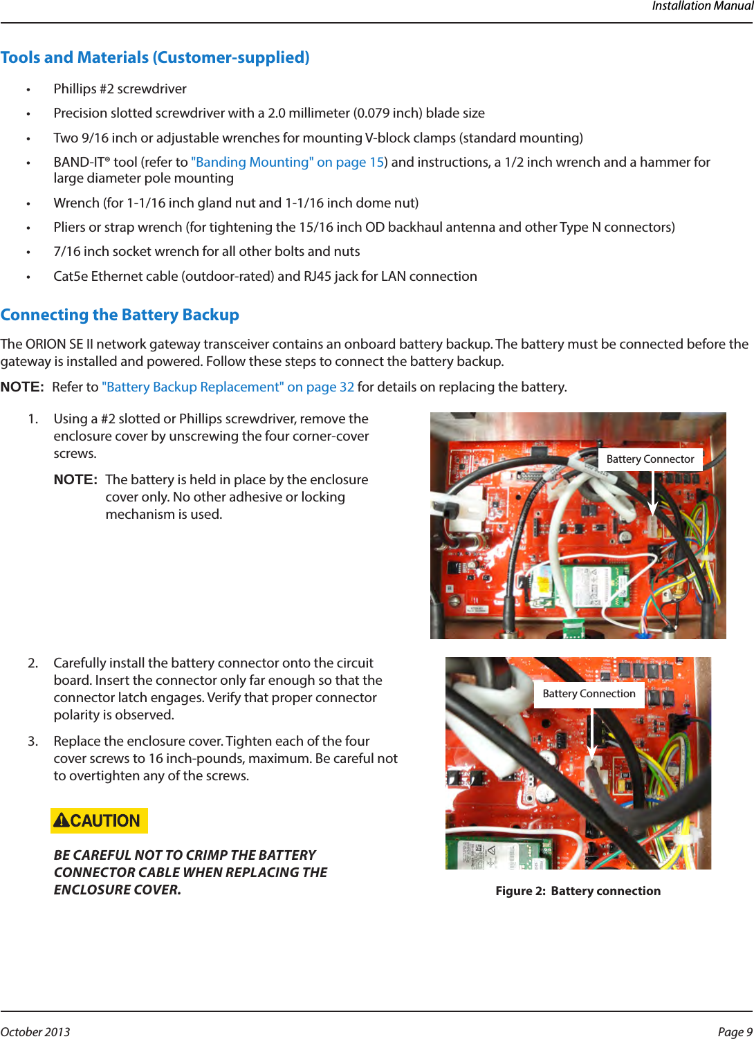 Installation ManualTools and Materials (Customer-supplied)•  Phillips #2 screwdriver•  Precision slotted screwdriver with a 2.0 millimeter (0.079 inch) blade size•  Two 9/16 inch or adjustable wrenches for mounting V-block clamps (standard mounting)•  BAND-IT® tool (refer to &quot;Banding Mounting&quot; on page 15) and instructions, a 1/2 inch wrench and a hammer for large diameter pole mounting•  Wrench (for 1-1/16 inch gland nut and 1-1/16 inch dome nut)•  Pliers or strap wrench (for tightening the 15/16 inch OD backhaul antenna and other Type N connectors)•  7/16 inch socket wrench for all other bolts and nuts•  Cat5e Ethernet cable (outdoor-rated) and RJ45 jack for LAN connectionConnecting the Battery BackupThe ORION SE II network gateway transceiver contains an onboard battery backup. The battery must be connected before the gateway is installed and powered. Follow these steps to connect the battery backup. OTE:NRefer to &quot;Battery Backup Replacement&quot; on page 32 for details on replacing the battery. 1.  Using a #2 slotted or Phillips screwdriver, remove the enclosure cover by unscrewing the four corner-cover screws.OTE:NThe battery is held in place by the enclosure cover only. No other adhesive or locking mechanism is used.2.  Carefully install the battery connector onto the circuit board. Insert the connector only far enough so that the connector latch engages. Verify that proper connector polarity is observed. 3.  Replace the enclosure cover. Tighten each of the four cover screws to 16 inch-pounds, maximum. Be careful not to overtighten any of the screws. BE CAREFUL NOT TO CRIMP THE BATTERY CONNECTOR CABLE WHEN REPLACING THE ENCLOSURE COVER.  Figure 2:  Battery connectionBattery ConnectorBattery ConnectionPage 9 October 2013