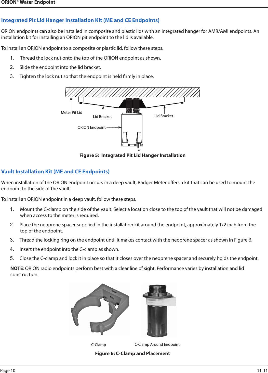 ORION® Water EndpointIntegrated Pit Lid Hanger Installation Kit (ME and CE Endpoints)ORION endpoints can also be installed in composite and plastic lids with an integrated hanger for AMR/AMI endpoints. An installation kit for installing an ORION pit endpoint to the lid is available. To install an ORION endpoint to a composite or plastic lid, follow these steps.1.  Thread the lock nut onto the top of the ORION endpoint as shown. 2.  Slide the endpoint into the lid bracket. 3.  Tighten the lock nut so that the endpoint is held rmly in place.Figure 5:  Integrated Pit Lid Hanger InstallationVault Installation Kit (ME and CE Endpoints)When installation of the ORION endpoint occurs in a deep vault, Badger Meter oers a kit that can be used to mount the endpoint to the side of the vault. To install an ORION endpoint in a deep vault, follow these steps.1.  Mount the C-clamp on the side of the vault. Select a location close to the top of the vault that will not be damaged when access to the meter is required. 2.  Place the neoprene spacer supplied in the installation kit around the endpoint, approximately 1/2 inch from the top of the endpoint. 3.  Thread the locking ring on the endpoint until it makes contact with the neoprene spacer as shown in Figure 6. 4.  Insert the endpoint into the C-clamp as shown. 5.  Close the C-clamp and lock it in place so that it closes over the neoprene spacer and securely holds the endpoint.NOTE: ORION radio endpoints perform best with a clear line of sight. Performance varies by installation and lid  construction.                                                                          C-Clamp      C-Clamp Around EndpointFigure 6: C-Clamp and PlacementMeter Pit Lid Lid Bracket Lid BracketORION EndpointPage 10                    11-11