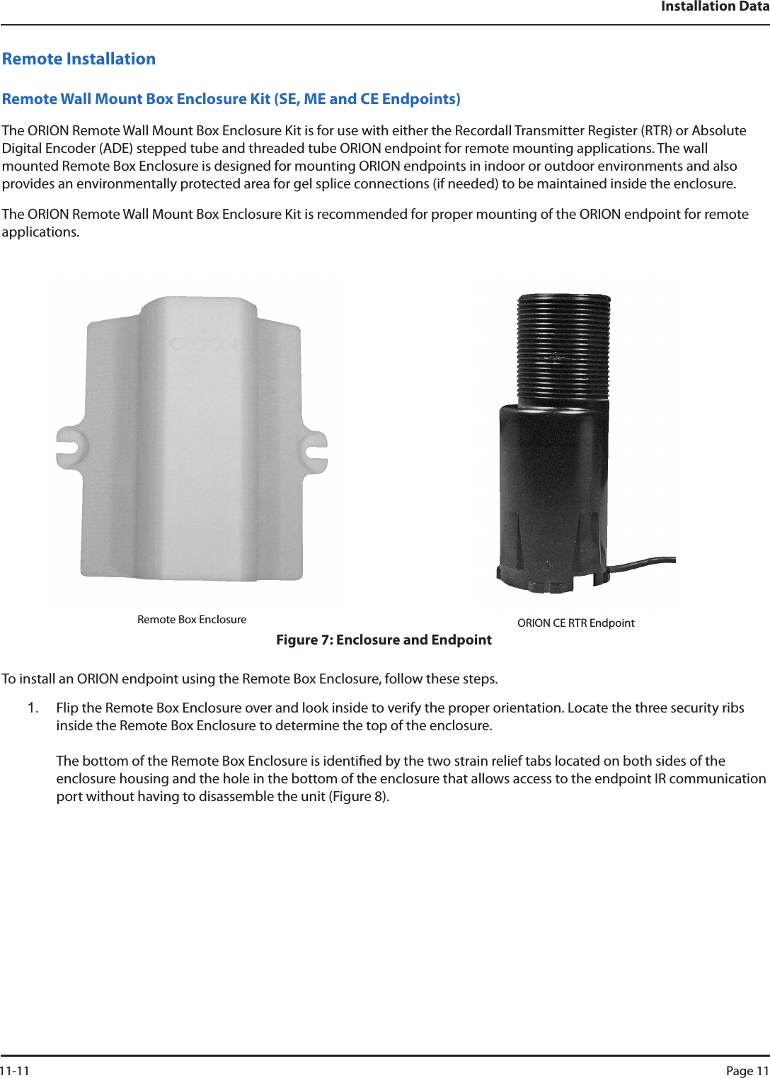 Installation DataRemote InstallationRemote Wall Mount Box Enclosure Kit (SE, ME and CE Endpoints)The ORION Remote Wall Mount Box Enclosure Kit is for use with either the Recordall Transmitter Register (RTR) or Absolute Digital Encoder (ADE) stepped tube and threaded tube ORION endpoint for remote mounting applications. The wall mounted Remote Box Enclosure is designed for mounting ORION endpoints in indoor or outdoor environments and also provides an environmentally protected area for gel splice connections (if needed) to be maintained inside the enclosure.The ORION Remote Wall Mount Box Enclosure Kit is recommended for proper mounting of the ORION endpoint for remote applications.Remote Box Enclosure ORION CE RTR EndpointFigure 7: Enclosure and EndpointTo install an ORION endpoint using the Remote Box Enclosure, follow these steps. 1.  Flip the Remote Box Enclosure over and look inside to verify the proper orientation. Locate the three security ribs inside the Remote Box Enclosure to determine the top of the enclosure.   The bottom of the Remote Box Enclosure is identied by the two strain relief tabs located on both sides of the  enclosure housing and the hole in the bottom of the enclosure that allows access to the endpoint IR communication port without having to disassemble the unit (Figure 8). 11-11 Page 11