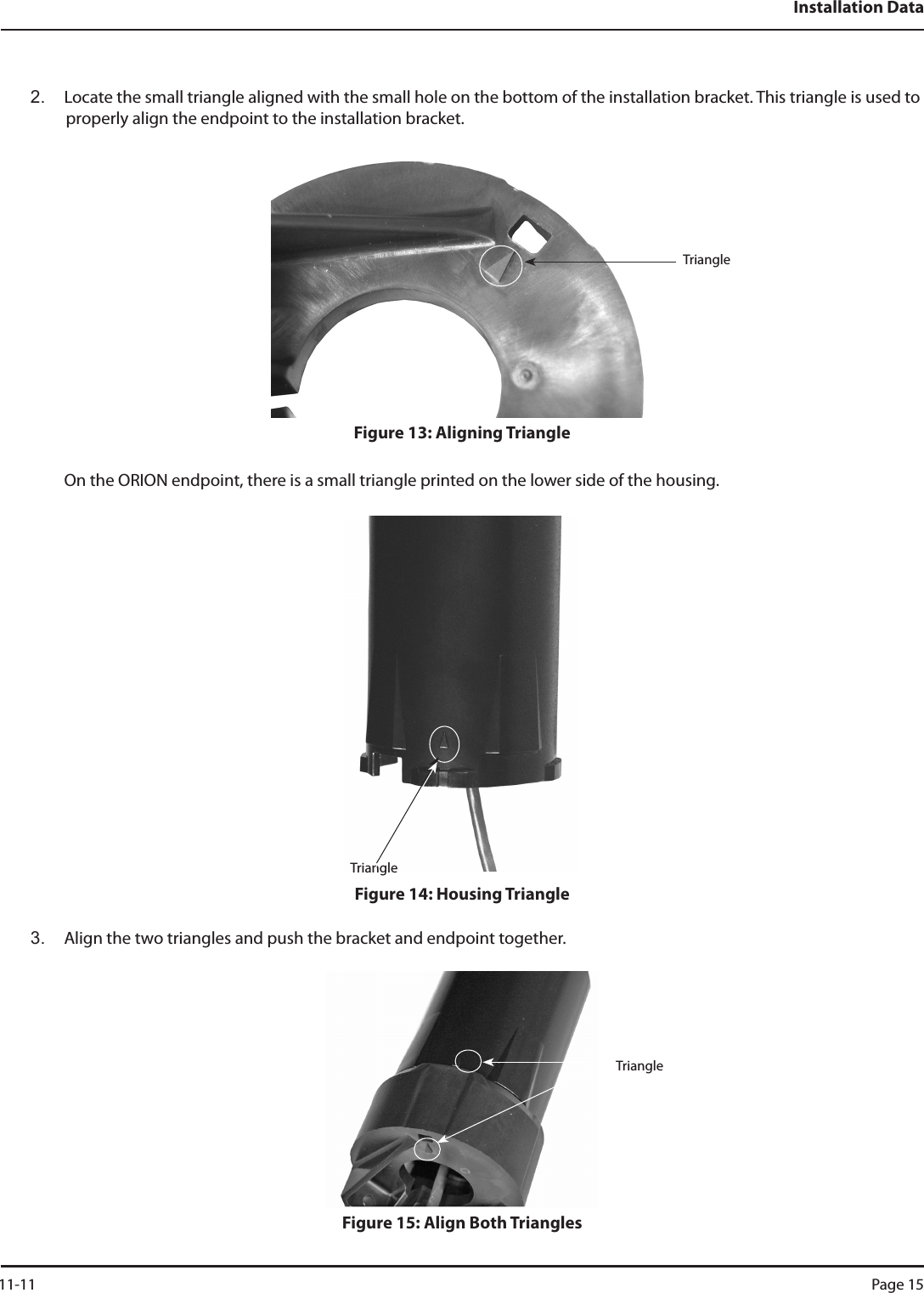 Installation Data2.  Locate the small triangle aligned with the small hole on the bottom of the installation bracket. This triangle is used to properly align the endpoint to the installation bracket.Figure 13: Aligning TriangleOn the ORION endpoint, there is a small triangle printed on the lower side of the housing.Figure 14: Housing Triangle3.  Align the two triangles and push the bracket and endpoint together.Figure 15: Align Both TrianglesTriangleTriangleTriangle 11-11 Page 15