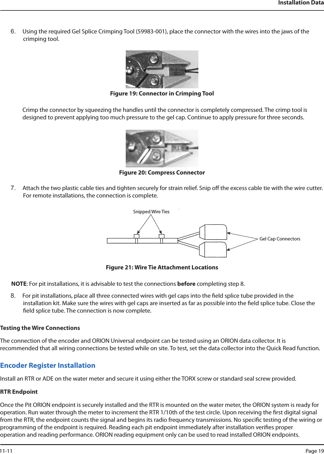 Installation Data6.  Using the required Gel Splice Crimping Tool (59983-001), place the connector with the wires into the jaws of the crimping tool.Figure 19: Connector in Crimping ToolCrimp the connector by squeezing the handles until the connector is completely compressed. The crimp tool is  designed to prevent applying too much pressure to the gel cap. Continue to apply pressure for three seconds.Figure 20: Compress Connector7.  Attach the two plastic cable ties and tighten securely for strain relief. Snip o the excess cable tie with the wire cutter. For remote installations, the connection is complete.Figure 21: Wire Tie Attachment LocationsNOTE: For pit installations, it is advisable to test the connections before completing step 8.8.  For pit installations, place all three connected wires with gel caps into the eld splice tube provided in the  installation kit. Make sure the wires with gel caps are inserted as far as possible into the eld splice tube. Close the eld splice tube. The connection is now complete.Testing the Wire ConnectionsThe connection of the encoder and ORION Universal endpoint can be tested using an ORION data collector. It is  recommended that all wiring connections be tested while on site. To test, set the data collector into the Quick Read function. Encoder Register InstallationInstall an RTR or ADE on the water meter and secure it using either the TORX screw or standard seal screw provided.RTR EndpointOnce the Pit ORION endpoint is securely installed and the RTR is mounted on the water meter, the ORION system is ready for operation. Run water through the meter to increment the RTR 1/10th of the test circle. Upon receiving the rst digital signal from the RTR, the endpoint counts the signal and begins its radio frequency transmissions. No specic testing of the wiring or programming of the endpoint is required. Reading each pit endpoint immediately after installation veries proper  operation and reading performance. ORION reading equipment only can be used to read installed ORION endpoints.Snipped Wire TiesGel Cap Connectors 11-11 Page 19