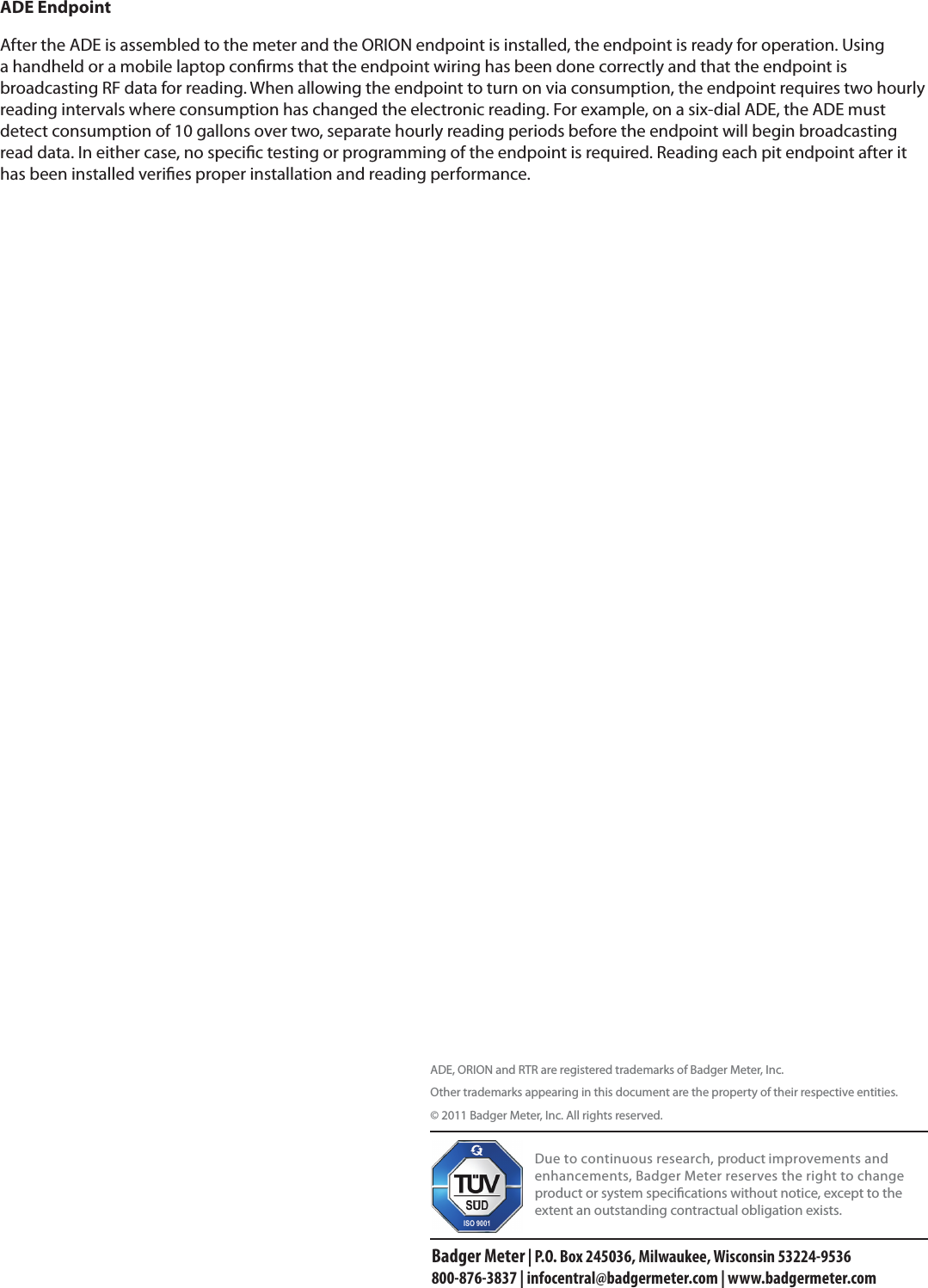 ADE EndpointAfter the ADE is assembled to the meter and the ORION endpoint is installed, the endpoint is ready for operation. Using a handheld or a mobile laptop conrms that the endpoint wiring has been done correctly and that the endpoint is broadcasting RF data for reading. When allowing the endpoint to turn on via consumption, the endpoint requires two hourly reading intervals where consumption has changed the electronic reading. For example, on a six-dial ADE, the ADE must detect consumption of 10 gallons over two, separate hourly reading periods before the endpoint will begin broadcasting read data. In either case, no specic testing or programming of the endpoint is required. Reading each pit endpoint after it has been installed veries proper installation and reading performance.ADE, ORION and RTR are registered trademarks of Badger Meter, Inc.Other trademarks appearing in this document are the property of their respective entities.© 2011 Badger Meter, Inc. All rights reserved. Due to continuous research, product improvements and enhancements, Badger Meter reserves the right to change product or system specications without notice, except to the extent an outstanding contractual obligation exists.Badger Meter | P.O. Box 245036, Milwaukee, Wisconsin 53224-9536 800-876-3837 | infocentral@badgermeter.com | www.badgermeter.com