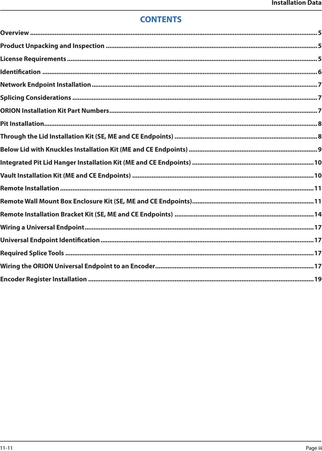 Installation DataCONTENTSOverview ...................................................................................................................................................................5Product Unpacking and Inspection ........................................................................................................................5License Requirements ..............................................................................................................................................5Identication ............................................................................................................................................................6Network Endpoint Installation ................................................................................................................................ 7Splicing Considerations ...........................................................................................................................................7ORION Installation Kit Part Numbers ......................................................................................................................7Pit Installation ...........................................................................................................................................................8Through the Lid Installation Kit (SE, ME and CE Endpoints) .................................................................................8Below Lid with Knuckles Installation Kit (ME and CE Endpoints) .........................................................................9Integrated Pit Lid Hanger Installation Kit (ME and CE Endpoints) .....................................................................10Vault Installation Kit (ME and CE Endpoints) .......................................................................................................10Remote Installation ................................................................................................................................................11Remote Wall Mount Box Enclosure Kit (SE, ME and CE Endpoints) .....................................................................11Remote Installation Bracket Kit (SE, ME and CE Endpoints) ...............................................................................14Wiring a Universal Endpoint .................................................................................................................................. 17Universal Endpoint Identication .........................................................................................................................17Required Splice Tools .............................................................................................................................................17Wiring the ORION Universal Endpoint to an Encoder ..........................................................................................17Encoder Register Installation ................................................................................................................................19Page iii 11-11