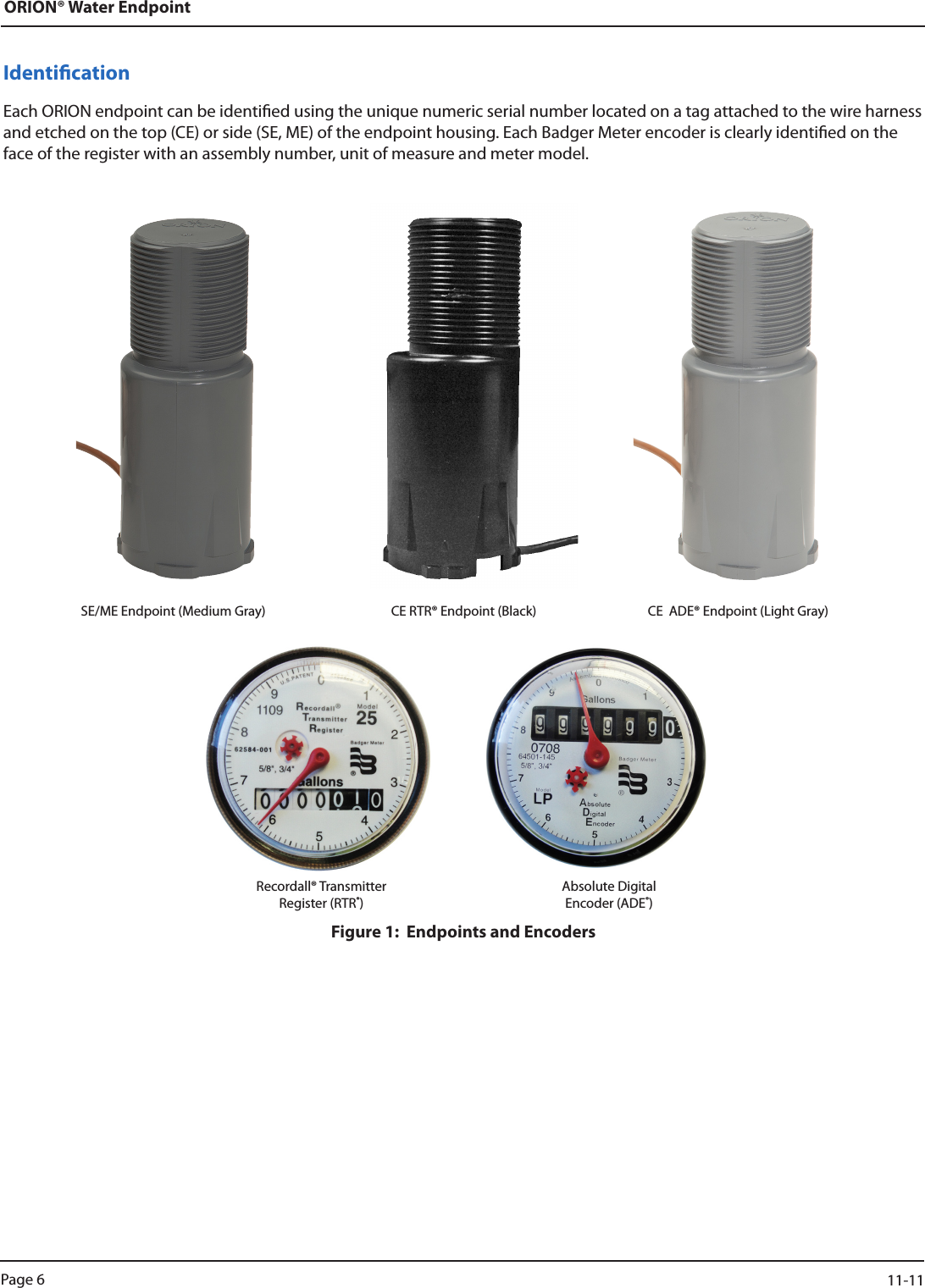 ORION® Water EndpointIdenticationEach ORION endpoint can be identied using the unique numeric serial number located on a tag attached to the wire harness and etched on the top (CE) or side (SE, ME) of the endpoint housing. Each Badger Meter encoder is clearly identied on the face of the register with an assembly number, unit of measure and meter model. SE/ME Endpoint (Medium Gray)  CE RTR® Endpoint (Black)  CE  ADE® Endpoint (Light Gray)Recordall® TransmitterRegister (RTR®) Absolute DigitalEncoder (ADE®)Figure 1:  Endpoints and EncodersPage 6                    11-11
