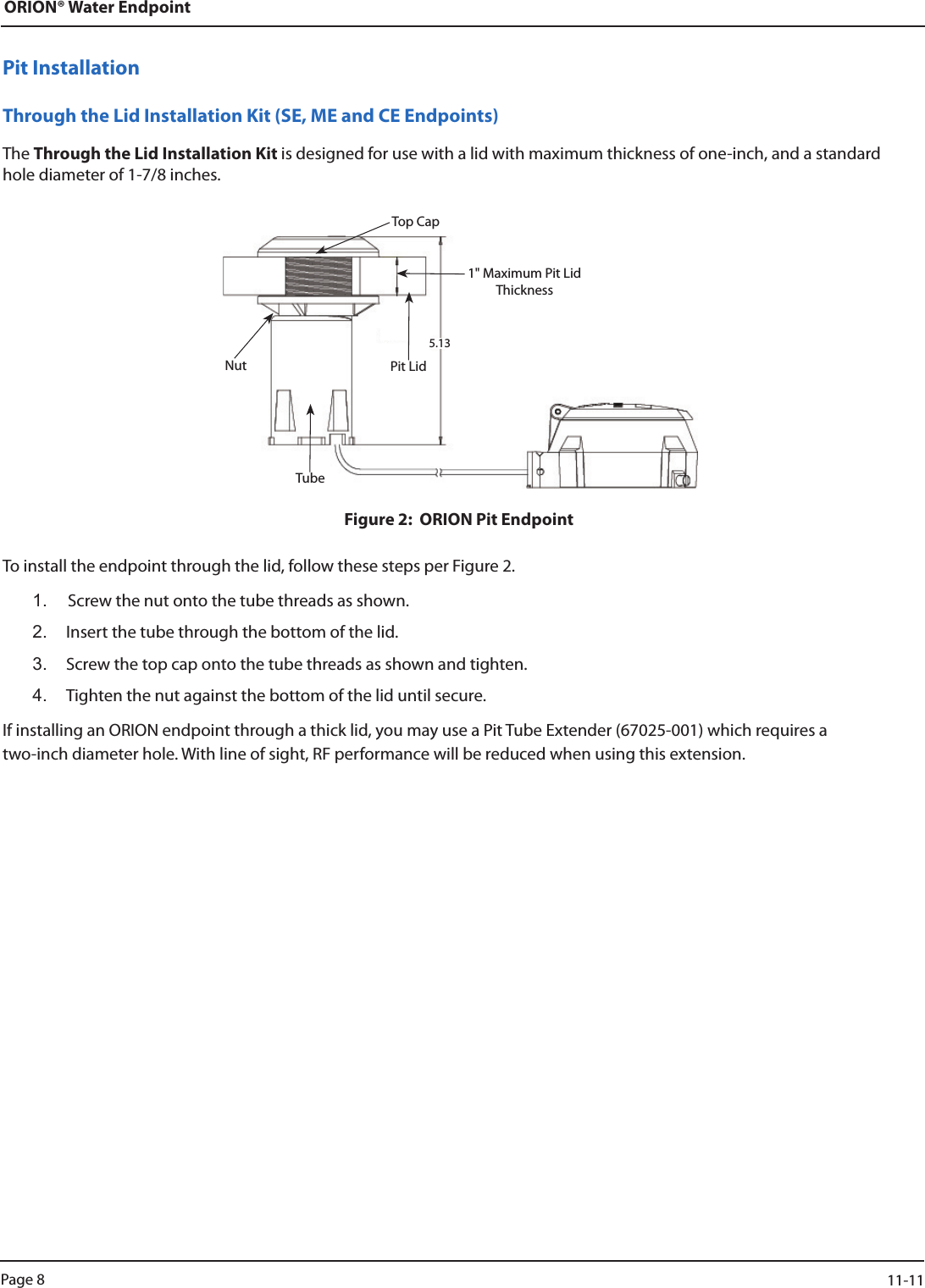 ORION® Water EndpointPit InstallationThrough the Lid Installation Kit (SE, ME and CE Endpoints)The Through the Lid Installation Kit is designed for use with a lid with maximum thickness of one-inch, and a standard hole diameter of 1-7/8 inches.Figure 2:  ORION Pit EndpointTo install the endpoint through the lid, follow these steps per Figure 2.1.  Screw the nut onto the tube threads as shown.2.  Insert the tube through the bottom of the lid.3.  Screw the top cap onto the tube threads as shown and tighten.4.  Tighten the nut against the bottom of the lid until secure.If installing an ORION endpoint through a thick lid, you may use a Pit Tube Extender (67025-001) which requires a  two-inch diameter hole. With line of sight, RF performance will be reduced when using this extension.Pit LidTop CapNutTube1&quot; Maximum Pit Lid Thickness5.13Page 8                    11-11