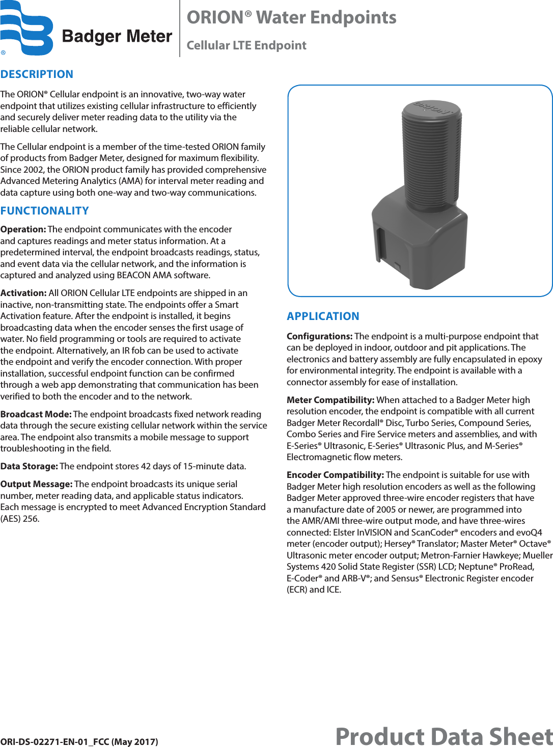 ORI-DS-02271-EN-01_FCC (May 2017)ORION® Water EndpointsCellular LTE Endpoint Product Data SheetDESCRIPTION The ORION® Cellular endpoint is an innovative, two-way water endpoint that utilizes existing cellular infrastructure to efficiently and securely deliver meter reading data to the utility via the reliable cellular network. The Cellular endpoint is a member of the time-tested ORION family of products from Badger Meter, designed for maximum flexibility. Since 2002, the ORION product family has provided comprehensive Advanced Metering Analytics (AMA) for interval meter reading and data capture using both one-way and two-way communications. FUNCTIONALITYOperation: The endpoint communicates with the encoder and captures readings and meter status information. At a predetermined interval, the endpoint broadcasts readings, status, and event data via the cellular network, and the information is captured and analyzed using BEACON AMA software.Activation: All ORION Cellular LTE endpoints are shipped in an inactive, non-transmitting state. The endpoints offer a Smart Activation feature. After the endpoint is installed, it begins broadcasting data when the encoder senses the first usage of water. No field programming or tools are required to activate the endpoint. Alternatively, an IR fob can be used to activate the endpoint and verify the encoder connection. With proper installation, successful endpoint function can be confirmed through a web app demonstrating that communication has been verified to both the encoder and to the network.Broadcast Mode: The endpoint broadcasts fixed network reading data through the secure existing cellular network within the service area. The endpoint also transmits a mobile message to support troubleshooting in the field. Data Storage: The endpoint stores 42 days of 15-minute data. Output Message: The endpoint broadcasts its unique serial number, meter reading data, and applicable status indicators.  Each message is encrypted to meet Advanced Encryption Standard (AES) 256.APPLICATIONConfigurations: The endpoint is a multi-purpose endpoint that can be deployed in indoor, outdoor and pit applications. The electronics and battery assembly are fully encapsulated in epoxy for environmental integrity. The endpoint is available with a connector assembly for ease of installation. Meter Compatibility: When attached to a Badger Meter high resolution encoder, the endpoint is compatible with all current Badger Meter Recordall® Disc, Turbo Series, Compound Series, Combo Series and Fire Service meters and assemblies, and with E-Series® Ultrasonic, E-Series® Ultrasonic Plus, and M-Series® Electromagnetic flow meters. Encoder Compatibility: The endpoint is suitable for use with Badger Meter high resolution encoders as well as the following Badger Meter approved three-wire encoder registers that have a manufacture date of 2005 or newer, are programmed into the AMR/AMI three-wire output mode, and have three-wires connected: Elster InVISION and ScanCoder® encoders and evoQ4 meter (encoder output); Hersey® Translator; Master Meter® Octave® Ultrasonic meter encoder output; Metron-Farnier Hawkeye; Mueller Systems 420 Solid State Register (SSR) LCD; Neptune® ProRead, E-Coder® and ARB-V®; and Sensus® Electronic Register encoder (ECR) and ICE.