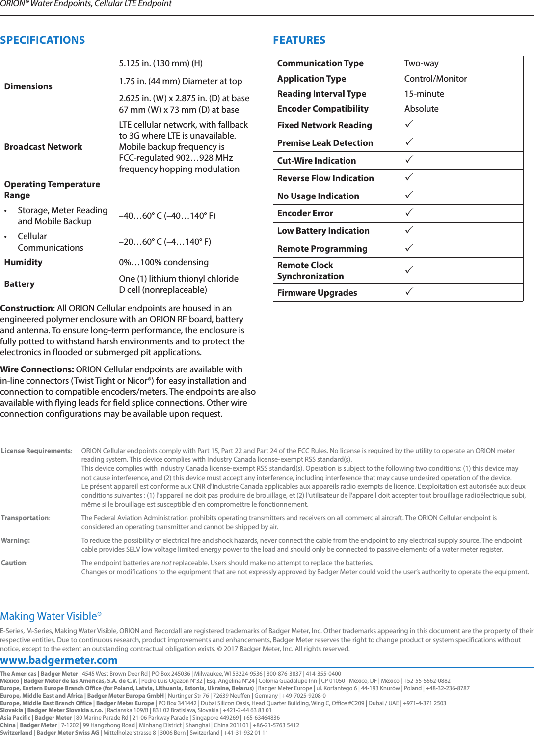 www.badgermeter.comE-Series, M-Series, Making Water Visible, ORION and Recordall are registered trademarks of Badger Meter, Inc. Other trademarks appearing in this document are the property of their respective entities. Due to continuous research, product improvements and enhancements, Badger Meter reserves the right to change product or system specications without notice, except to the extent an outstanding contractual obligation exists. © 2017 Badger Meter, Inc. All rights reserved. Making Water Visible®ORION® Water Endpoints, Cellular LTE Endpoint The Americas | Badger Meter | 4545 West Brown Deer Rd | PO Box 245036 | Milwaukee, WI 53224-9536 | 800-876-3837 | 414-355-0400México | Badger Meter de las Americas, S.A. de C.V. | Pedro Luis Ogazón N°32 | Esq. Angelina N°24 | Colonia Guadalupe Inn | CP 01050 | México, DF | México | +52-55-5662-0882Europe, Eastern Europe Branch Office (for Poland, Latvia, Lithuania, Estonia, Ukraine, Belarus) | Badger Meter Europe | ul. Korfantego 6 | 44-193 Knurów | Poland | +48-32-236-8787Europe, Middle East and Africa | Badger Meter Europa GmbH | Nurtinger Str 76 | 72639 Neuffen | Germany | +49-7025-9208-0Europe, Middle East Branch Office | Badger Meter Europe | PO Box 341442 | Dubai Silicon Oasis, Head Quarter Building, Wing C, Office #C209 | Dubai / UAE | +971-4-371 2503 Slovakia | Badger Meter Slovakia s.r.o. | Racianska 109/B | 831 02 Bratislava, Slovakia | +421-2-44 63 83 01Asia Pacific | Badger Meter | 80 Marine Parade Rd | 21-06 Parkway Parade | Singapore 449269 | +65-63464836China | Badger Meter | 7-1202 | 99 Hangzhong Road | Minhang District | Shanghai | China 201101 | +86-21-5763 5412Switzerland | Badger Meter Swiss AG | Mittelholzerstrasse 8 | 3006 Bern | Switzerland | +41-31-932 01 11  SPECIFICATIONSDimensions5.125 in. (130 mm) (H) 1.75 in. (44 mm) Diameter at top 2.625 in. (W) x 2.875 in. (D) at base 67 mm (W) x 73 mm (D) at baseBroadcast NetworkLTE cellular network, with fallback to 3G where LTE is unavailable. Mobile backup frequency is FCC-regulated 902…928 MHz frequency hopping modulationOperating Temperature Range•  Storage, Meter Reading and Mobile Backup –40…60° C (–40…140° F)•  Cellular Communications –20…60° C (–4…140° F)Humidity 0%…100% condensingBattery One (1) lithium thionyl chloride  D cell (nonreplaceable)Construction: All ORION Cellular endpoints are housed in an engineered polymer enclosure with an ORION RF board, battery and antenna. To ensure long-term performance, the enclosure is fully potted to withstand harsh environments and to protect the electronics in flooded or submerged pit applications.  Wire Connections: ORION Cellular endpoints are available with in-line connectors (Twist Tight or Nicor®) for easy installation and connection to compatible encoders/meters. The endpoints are also available with flying leads for field splice connections. Other wire connection configurations may be available upon request.FEATURESCommunication Type Two-wayApplication Type Control/MonitorReading Interval Type 15-minuteEncoder Compatibility AbsoluteFixed Network Reading Premise Leak Detection Cut-Wire Indication Reverse Flow Indication No Usage Indication Encoder Error Low Battery Indication Remote Programming Remote Clock Synchronization Firmware Upgrades  License Requirements:  ORION Cellular endpoints comply with Part 15, Part 22 and Part 24 of the FCC Rules. No license is required by the utility to operate an ORION meter reading system. This device complies with Industry Canada license-exempt RSS standard(s).  This device complies with Industry Canada license-exempt RSS standard(s). Operation is subject to the following two conditions: (1) this device may not cause interference, and (2) this device must accept any interference, including interference that may cause undesired operation of the device. Le présent appareil est conforme aux CNR d&apos;Industrie Canada applicables aux appareils radio exempts de licence. L&apos;exploitation est autorisée aux deux conditions suivantes : (1) l&apos;appareil ne doit pas produire de brouillage, et (2) l&apos;utilisateur de l&apos;appareil doit accepter tout brouillage radioélectrique subi, même si le brouillage est susceptible d&apos;en compromettre le fonctionnement.Transportation:  The Federal Aviation Administration prohibits operating transmitters and receivers on all commercial aircraft. The ORION Cellular endpoint is considered an operating transmitter and cannot be shipped by air.Warning:  To reduce the possibility of electrical re and shock hazards, never connect the cable from the endpoint to any electrical supply source. The endpoint cable provides SELV low voltage limited energy power to the load and should only be connected to passive elements of a water meter register.Caution: The endpoint batteries are not replaceable. Users should make no attempt to replace the batteries.  Changes or modications to the equipment that are not expressly approved by Badger Meter could void the user’s authority to operate the equipment.