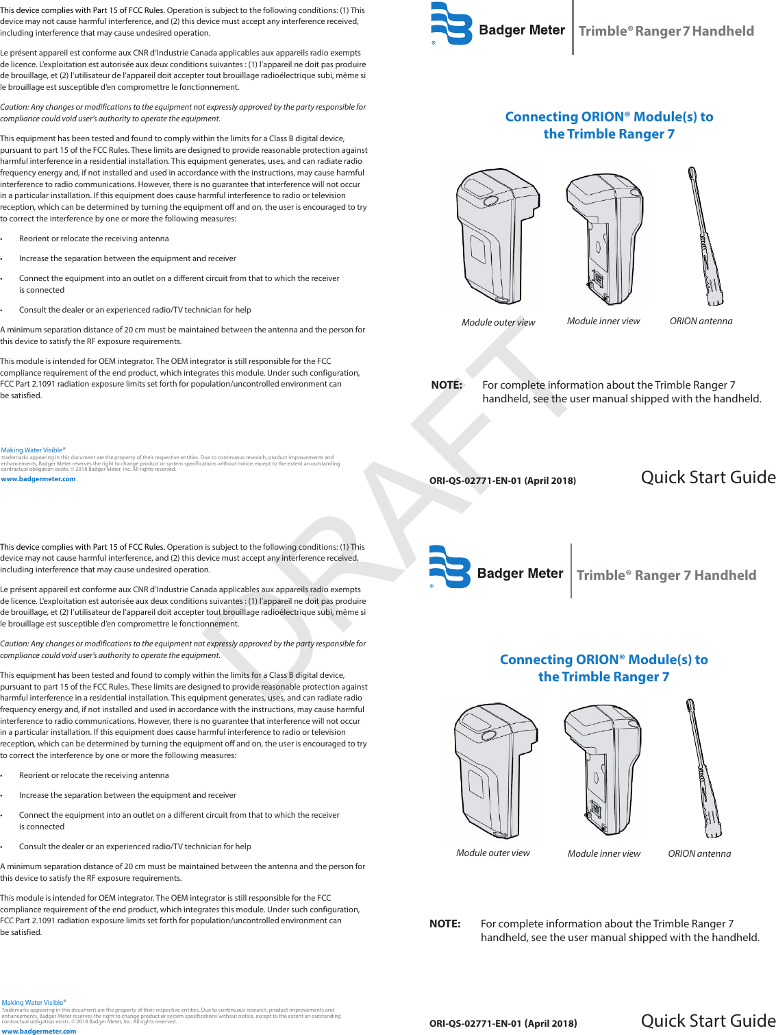 ORI-QS-02771-EN-01 (April 2018)Trimble® Ranger 7 HandheldQuick Start GuideORI-QS-02771-EN-01 (April 2018)Trimble® Ranger 7 HandheldQuick Start Guidewww.badgermeter.comTrademarks appearing in this document are the property of their respective entities. Due to continuous research, product improvements and enhancements, Badger Meter reserves the right to change product or system specications without notice, except to the extent an outstanding contractual obligation exists. © 2018 Badger Meter, Inc. All rights reserved. Making Water Visible®This device complies with Part 15 of FCC Rules. Operation is subject to the following conditions: (1) This device may not cause harmful interference, and (2) this device must accept any interference received, including interference that may cause undesired operation.Le présent appareil est conforme aux CNR d’Industrie Canada applicables aux appareils radio exempts de licence. L’exploitation est autorisée aux deux conditions suivantes : (1) l’appareil ne doit pas produire de brouillage, et (2) l’utilisateur de l’appareil doit accepter tout brouillage radioélectrique subi, même si le brouillage est susceptible d’en compromettre le fonctionnement.Caution: Any changes or modifications to the equipment not expressly approved by the party responsible for compliance could void user’s authority to operate the equipment.This equipment has been tested and found to comply within the limits for a Class B digital device, pursuant to part 15 of the FCC Rules. These limits are designed to provide reasonable protection against harmful interference in a residential installation. This equipment generates, uses, and can radiate radio frequency energy and, if not installed and used in accordance with the instructions, may cause harmful interference to radio communications. However, there is no guarantee that interference will not occur in a particular installation. If this equipment does cause harmful interference to radio or television reception, which can be determined by turning the equipment off and on, the user is encouraged to try to correct the interference by one or more the following measures:• Reorient or relocate the receiving antenna• Increase the separation between the equipment and receiver• Connect the equipment into an outlet on a different circuit from that to which the receiver is connected• Consult the dealer or an experienced radio/TV technician for helpA minimum separation distance of 20 cm must be maintained between the antenna and the person for this device to satisfy the RF exposure requirements.This module is intended for OEM integrator. The OEM integrator is still responsible for the FCC compliance requirement of the end product, which integrates this module. Under such configuration, FCC Part 2.1091 radiation exposure limits set forth for population/uncontrolled environment can  be satisfied.Connecting ORION® Module(s) to the Trimble Ranger 7OTE:N For complete information about the Trimble Ranger 7  handheld, see the user manual shipped with the handheld.Module outer view Module inner view ORION antennawww.badgermeter.comTrademarks appearing in this document are the property of their respective entities. Due to continuous research, product improvements and enhancements, Badger Meter reserves the right to change product or system specications without notice, except to the extent an outstanding contractual obligation exists. © 2018 Badger Meter, Inc. All rights reserved. Making Water Visible®Connecting ORION® Module(s) to the Trimble Ranger 7Module inner view ORION antennaOTE:N For complete information about the Trimble Ranger 7 handheld, see the user manual shipped with the handheld.Module outer viewThis device complies with Part 15 of FCC Rules. Operation is subject to the following conditions: (1) This device may not cause harmful interference, and (2) this device must accept any interference received, including interference that may cause undesired operation.Le présent appareil est conforme aux CNR d’Industrie Canada applicables aux appareils radio exempts de licence. L’exploitation est autorisée aux deux conditions suivantes : (1) l’appareil ne doit pas produire de brouillage, et (2) l’utilisateur de l’appareil doit accepter tout brouillage radioélectrique subi, même si le brouillage est susceptible d’en compromettre le fonctionnement.Caution: Any changes or modifications to the equipment not expressly approved by the party responsible for compliance could void user’s authority to operate the equipment.This equipment has been tested and found to comply within the limits for a Class B digital device, pursuant to part 15 of the FCC Rules. These limits are designed to provide reasonable protection against harmful interference in a residential installation. This equipment generates, uses, and can radiate radio frequency energy and, if not installed and used in accordance with the instructions, may cause harmful interference to radio communications. However, there is no guarantee that interference will not occur in a particular installation. If this equipment does cause harmful interference to radio or television reception, which can be determined by turning the equipment off and on, the user is encouraged to try to correct the interference by one or more the following measures:• Reorient or relocate the receiving antenna• Increase the separation between the equipment and receiver• Connect the equipment into an outlet on a different circuit from that to which the receiver is connected• Consult the dealer or an experienced radio/TV technician for helpA minimum separation distance of 20 cm must be maintained between the antenna and the person for this device to satisfy the RF exposure requirements.This module is intended for OEM integrator. The OEM integrator is still responsible for the FCC compliance requirement of the end product, which integrates this module. Under such configuration, FCC Part 2.1091 radiation exposure limits set forth for population/uncontrolled environment can  be satisfied.DRAFT