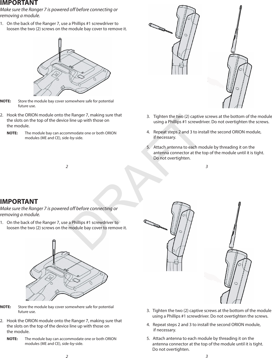 MPORTANTIMake sure the Ranger 7 is powered off before connecting or removing a module. 1.  On the back of the Ranger 7, use a Phillips #1 screwdriver to  loosen the two (2) screws on the module bay cover to remove it.OTE:N Store the module bay cover somewhere safe for potential  future use.2.  Hook the ORION module onto the Ranger 7, making sure that  the slots on the top of the device line up with those on  the module.OTE:N The module bay can accommodate one or both ORION  modules (ME and CE), side-by-side. 2MPORTANTIMake sure the Ranger 7 is powered off before connecting or removing a module. 1.  On the back of the Ranger 7, use a Phillips #1 screwdriver to  loosen the two (2) screws on the module bay cover to remove it.OTE:N Store the module bay cover somewhere safe for potential  future use.2.  Hook the ORION module onto the Ranger 7, making sure that  the slots on the top of the device line up with those on the module.OTE:N The module bay can accommodate one or both ORION  modules (ME and CE), side-by-side. 23.  Tighten the two (2) captive screws at the bottom of the module using a Phillips #1 screwdriver. Do not overtighten the screws.4.  Repeat steps 2 and 3 to install the second ORION module,  if necessary.5.  Attach antenna to each module by threading it on the  antenna connector at the top of the module until it is tight.  Do not overtighten. 33.   Tighten the two (2) captive screws at the bottom of the module          using a Phillips #1 screwdriver. Do not overtighten the screws.4.   Repeat steps 2 and 3 to install the second ORION module,         if necessary.5.   Attach antenna to each module by threading it on the           antenna connector at the top of the module until it is tight.        Do not overtighten. 3DRAFT