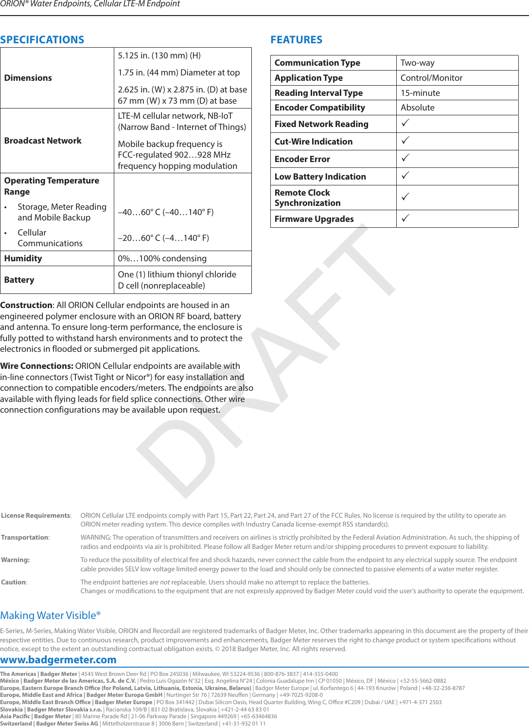 www.badgermeter.comE-Series, M-Series, Making Water Visible, ORION and Recordall are registered trademarks of Badger Meter, Inc. Other trademarks appearing in this document are the property of their respective entities. Due to continuous research, product improvements and enhancements, Badger Meter reserves the right to change product or system specications without notice, except to the extent an outstanding contractual obligation exists. © 2018 Badger Meter, Inc. All rights reserved. Making Water Visible®ORION® Water Endpoints, Cellular LTE-M Endpoint The Americas | Badger Meter | 4545 West Brown Deer Rd | PO Box 245036 | Milwaukee, WI 53224-9536 | 800-876-3837 | 414-355-0400México | Badger Meter de las Americas, S.A. de C.V. | Pedro Luis Ogazón N°32 | Esq. Angelina N°24 | Colonia Guadalupe Inn | CP 01050 | México, DF | México | +52-55-5662-0882Europe, Eastern Europe Branch Oce (for Poland, Latvia, Lithuania, Estonia, Ukraine, Belarus) | Badger Meter Europe | ul. Korfantego 6 | 44-193 Knurów | Poland | +48-32-236-8787Europe, Middle East and Africa | Badger Meter Europa GmbH | Nurtinger Str 76 | 72639 Neuen | Germany | +49-7025-9208-0Europe, Middle East Branch Oce | Badger Meter Europe | PO Box 341442 | Dubai Silicon Oasis, Head Quarter Building, Wing C, Oce #C209 | Dubai / UAE | +971-4-371 2503 Slovakia | Badger Meter Slovakia s.r.o. | Racianska 109/B | 831 02 Bratislava, Slovakia | +421-2-44 63 83 01Asia Pacic | Badger Meter | 80 Marine Parade Rd | 21-06 Parkway Parade | Singapore 449269 | +65-63464836Switzerland | Badger Meter Swiss AG | Mittelholzerstrasse 8 | 3006 Bern | Switzerland | +41-31-932 01 11SPECIFICATIONSDimensions5.125 in. (130 mm) (H) 1.75 in. (44 mm) Diameter at top 2.625 in. (W) x 2.875 in. (D) at base 67 mm (W) x 73 mm (D) at baseBroadcast NetworkLTE-M cellular network, NB-IoT (Narrow Band - Internet of Things)Mobile backup frequency is FCC-regulated 902…928 MHz frequency hopping modulationOperating Temperature Range• Storage, Meter Reading and Mobile Backup –40…60° C (–40…140° F)• Cellular Communications –20…60° C (–4…140° F)Humidity 0%…100% condensingBattery One (1) lithium thionyl chloride  D cell (nonreplaceable)Construction: All ORION Cellular endpoints are housed in an engineered polymer enclosure with an ORION RF board, battery and antenna. To ensure long-term performance, the enclosure is fully potted to withstand harsh environments and to protect the electronics in flooded or submerged pit applications.  Wire Connections: ORION Cellular endpoints are available with in-line connectors (Twist Tight or Nicor®) for easy installation and connection to compatible encoders/meters. The endpoints are also available with flying leads for field splice connections. Other wire connection configurations may be available upon request.FEATURESCommunication Type Two-wayApplication Type Control/MonitorReading Interval Type 15-minuteEncoder Compatibility AbsoluteFixed Network Reading Cut-Wire Indication Encoder Error Low Battery Indication Remote Clock Synchronization Firmware Upgrades  License Requirements:  ORION Cellular LTE endpoints comply with Part 15, Part 22, Part 24, and Part 27 of the FCC Rules. No license is required by the utility to operate an  ORION meter reading system. This device complies with Industry Canada license-exempt RSS standard(s).Transportation:  WARNING: The operation of transmitters and receivers on airlines is strictly prohibited by the Federal Aviation Administration. As such, the shipping ofradios and endpoints via air is prohibited. Please follow all Badger Meter return and/or shipping procedures to prevent exposure to liability.Warning:  To reduce the possibility of electrical re and shock hazards, never connect the cable from the endpoint to any electrical supply source. The endpoint cable provides SELV low voltage limited energy power to the load and should only be connected to passive elements of a water meter register.Caution: The endpoint batteries are not replaceable. Users should make no attempt to replace the batteries.  Changes or modications to the equipment that are not expressly approved by Badger Meter could void the user’s authority to operate the equipment.DRAFT