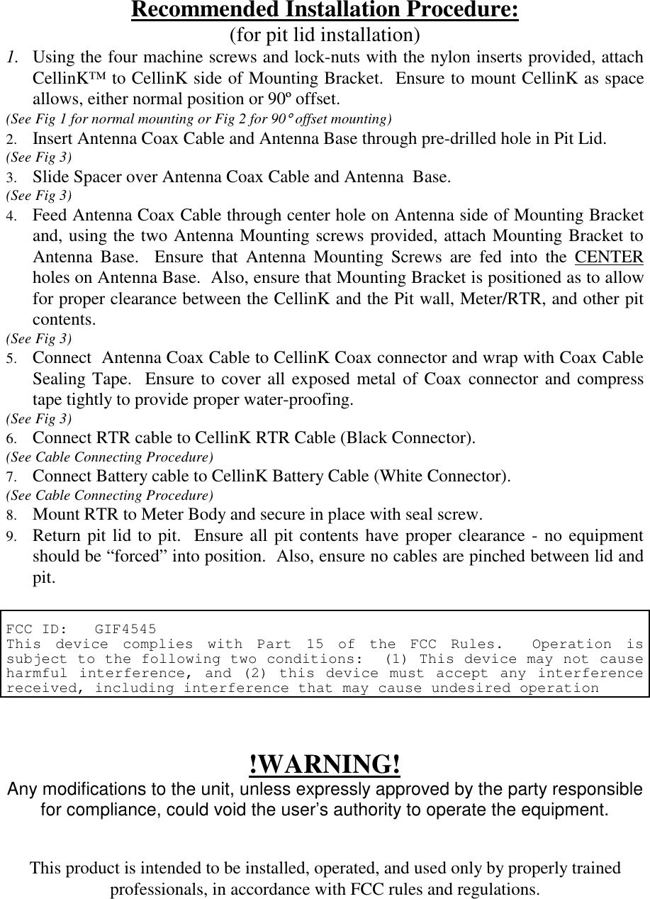 Recommended Installation Procedure:(for pit lid installation)1. Using the four machine screws and lock-nuts with the nylon inserts provided, attachCellinK™ to CellinK side of Mounting Bracket.  Ensure to mount CellinK as spaceallows, either normal position or 90º offset. (See Fig 1 for normal mounting or Fig 2 for 90° offset mounting)2.  Insert Antenna Coax Cable and Antenna Base through pre-drilled hole in Pit Lid. (See Fig 3)3.  Slide Spacer over Antenna Coax Cable and Antenna  Base. (See Fig 3)4.  Feed Antenna Coax Cable through center hole on Antenna side of Mounting Bracketand, using the two Antenna Mounting screws provided, attach Mounting Bracket toAntenna Base.  Ensure that Antenna Mounting Screws are fed into the CENTERholes on Antenna Base.  Also, ensure that Mounting Bracket is positioned as to allowfor proper clearance between the CellinK and the Pit wall, Meter/RTR, and other pitcontents. (See Fig 3)5.  Connect  Antenna Coax Cable to CellinK Coax connector and wrap with Coax CableSealing Tape.  Ensure to cover all exposed metal of Coax connector and compresstape tightly to provide proper water-proofing. (See Fig 3)6.  Connect RTR cable to CellinK RTR Cable (Black Connector). (See Cable Connecting Procedure)7.  Connect Battery cable to CellinK Battery Cable (White Connector). (See Cable Connecting Procedure)8.  Mount RTR to Meter Body and secure in place with seal screw.9.  Return pit lid to pit.  Ensure all pit contents have proper clearance - no equipmentshould be “forced” into position.  Also, ensure no cables are pinched between lid andpit.FCC ID:   GIF4545This device complies with Part 15 of the FCC Rules.  Operation issubject to the following two conditions:  (1) This device may not causeharmful interference, and (2) this device must accept any interferencereceived, including interference that may cause undesired operation!WARNING!Any modifications to the unit, unless expressly approved by the party responsiblefor compliance, could void the user’s authority to operate the equipment.This product is intended to be installed, operated, and used only by properly trainedprofessionals, in accordance with FCC rules and regulations.