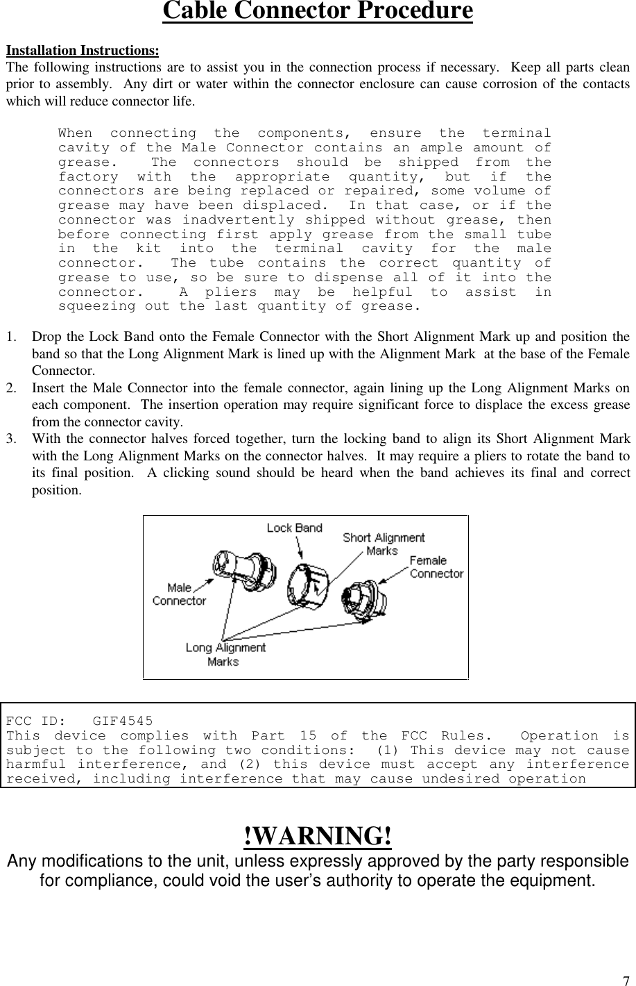 7Cable Connector ProcedureInstallation Instructions:The following instructions are to assist you in the connection process if necessary.  Keep all parts cleanprior to assembly.  Any dirt or water within the connector enclosure can cause corrosion of the contactswhich will reduce connector life.When connecting the components, ensure the terminalcavity of the Male Connector contains an ample amount ofgrease.  The connectors should be shipped from thefactory with the appropriate quantity, but if theconnectors are being replaced or repaired, some volume ofgrease may have been displaced.  In that case, or if theconnector was inadvertently shipped without grease, thenbefore connecting first apply grease from the small tubein the kit into the terminal cavity for the maleconnector.  The tube contains the correct quantity ofgrease to use, so be sure to dispense all of it into theconnector.  A pliers may be helpful to assist insqueezing out the last quantity of grease.1. Drop the Lock Band onto the Female Connector with the Short Alignment Mark up and position theband so that the Long Alignment Mark is lined up with the Alignment Mark  at the base of the FemaleConnector.2. Insert the Male Connector into the female connector, again lining up the Long Alignment Marks oneach component.  The insertion operation may require significant force to displace the excess greasefrom the connector cavity.3. With the connector halves forced together, turn the locking band to align its Short Alignment Markwith the Long Alignment Marks on the connector halves.  It may require a pliers to rotate the band toits final position.  A clicking sound should be heard when the band achieves its final and correctposition.FCC ID:   GIF4545This device complies with Part 15 of the FCC Rules.  Operation issubject to the following two conditions:  (1) This device may not causeharmful interference, and (2) this device must accept any interferencereceived, including interference that may cause undesired operation!WARNING!Any modifications to the unit, unless expressly approved by the party responsiblefor compliance, could void the user’s authority to operate the equipment.
