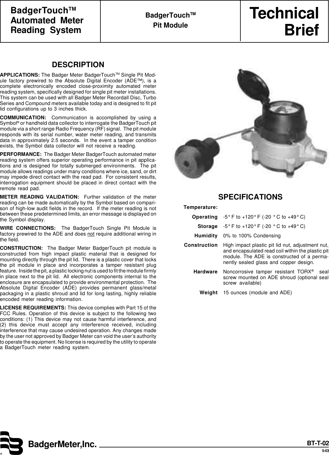 TechnicalBriefBadgerMeter,Inc.®BadgerTouchTMAutomated MeterReading SystemBadgerTouchTMPit ModuleBT-T-025-03SPECIFICATIONSTemperature:Operating -5° F to +120° F (-20 ° C to +49° C)Storage -5° F to +120° F (-20 ° C to +49° C)Humidity 0% to 100% CondensingConstruction High impact plastic pit lid nut, adjustment nut,and encapsulated read coil within the plastic pitmodule. The ADE is constructed of a perma-nently sealed glass and copper design.Hardware Noncorrosive tamper resistant TORX®  sealscrew mounted on ADE shroud (optional sealscrew available)Weight 15 ounces (module and ADE)DESCRIPTIONAPPLICATIONS: The Badger Meter BadgerTouchTM Single Pit Mod-ule factory prewired to the Absolute Digital Encoder (ADE™), is acomplete electronically encoded close-proximity automated meterreading system, specifically designed for single pit meter installations.This system can be used with all Badger Meter Recordall Disc, TurboSeries and Compound meters available today and is designed to fit pitlid configurations up to 3 inches thick.COMMUNICATION:  Communication is accomplished by using aSymbol® or handheld data collector to interrogate the BadgerTouch pitmodule via a short range Radio Frequency (RF) signal.  The pit moduleresponds with its serial number, water meter reading, and transmitsdata in approximately 2.5 seconds.  In the event a tamper conditionexists, the Symbol data collector will not receive a reading.PERFORMANCE:  The Badger Meter BadgerTouch automated meterreading system offers superior operating performance in pit applica-tions and is designed for totally submerged environments.  The pitmodule allows readings under many conditions where ice, sand, or dirtmay impede direct contact with the read pad.  For consistent results,interrogation equipment should be placed in direct contact with theremote read pad.METER READING VALIDATION:  Further validation of the meterreading can be made automatically by the Symbol based on compari-son of high-low audit fields in the record.  If the meter reading is notbetween these predetermined limits, an error message is displayed onthe Symbol display.WIRE CONNECTIONS:  The BadgerTouch Single Pit Module isfactory prewired to the ADE and does not require additional wiring inthe field.CONSTRUCTION:  The Badger Meter BadgerTouch pit module isconstructed from high impact plastic material that is designed formounting directly through the pit lid.  There is a plastic cover that locksthe pit module in place and incorporates a tamper resistant plugfeature.  Inside the pit, a plastic locking nut is used to fit the module firmlyin place next to the pit lid.  All electronic components internal to theenclosure are encapsulated to provide environmental protection.  TheAbsolute Digital Encoder (ADE) provides permanent glass/metalpackaging in a plastic shroud and lid for long lasting, highly reliableencoded meter reading information.LICENSE REQUIREMENTS: This device complies with Part 15 of theFCC Rules. Operation of this device is subject to the following twoconditions: (1) This device may not cause harmful interference, and(2) this device must accept any interference received, includinginterference that may cause undesired operation. Any changes madeby the user not approved by Badger Meter can void the user’s authorityto operate the equipment. No license is required by the utility to operatea BadgerTouch meter reading system.