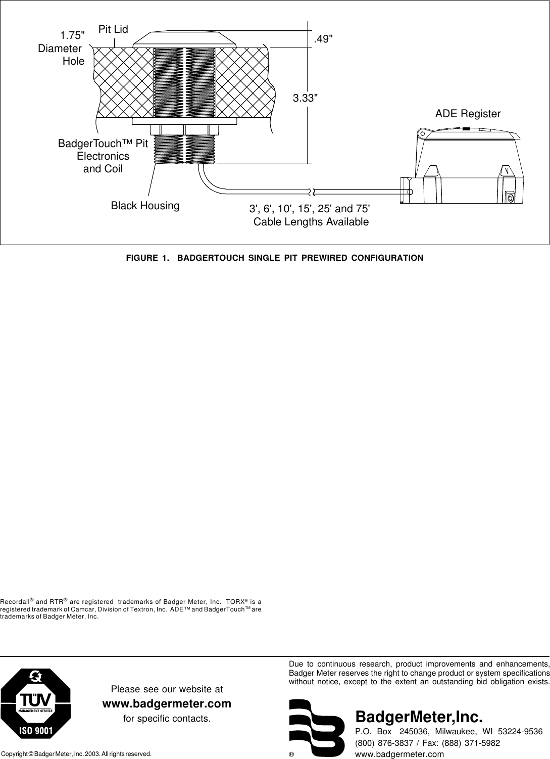 ®Due to continuous research, product improvements and enhancements,Badger Meter reserves the right to change product or system specificationswithout notice, except to the extent an outstanding bid obligation exists.Copyright © Badger Meter, Inc. 2003. All rights reserved.Please see our website atwww.badgermeter.comfor specific contacts. BadgerMeter,Inc.P.O.  Box   245036,  Milwaukee,  WI  53224-9536(800) 876-3837 / Fax: (888) 371-5982www.badgermeter.comRecordall® and RTR® are registered  trademarks of Badger Meter, Inc.  TORX®  is aregistered trademark of Camcar, Division of Textron, Inc.  ADE™ and BadgerTouchTM aretrademarks of Badger Meter, Inc.FIGURE 1.  BADGERTOUCH SINGLE PIT PREWIRED CONFIGURATIONADE Register3&apos;, 6&apos;, 10&apos;, 15&apos;, 25&apos; and 75&apos; Cable Lengths AvailableBlack HousingBadgerTouch™ PitElectronicsand CoilPit Lid3.33&quot;1.75&quot;Diameter Hole.49&quot;