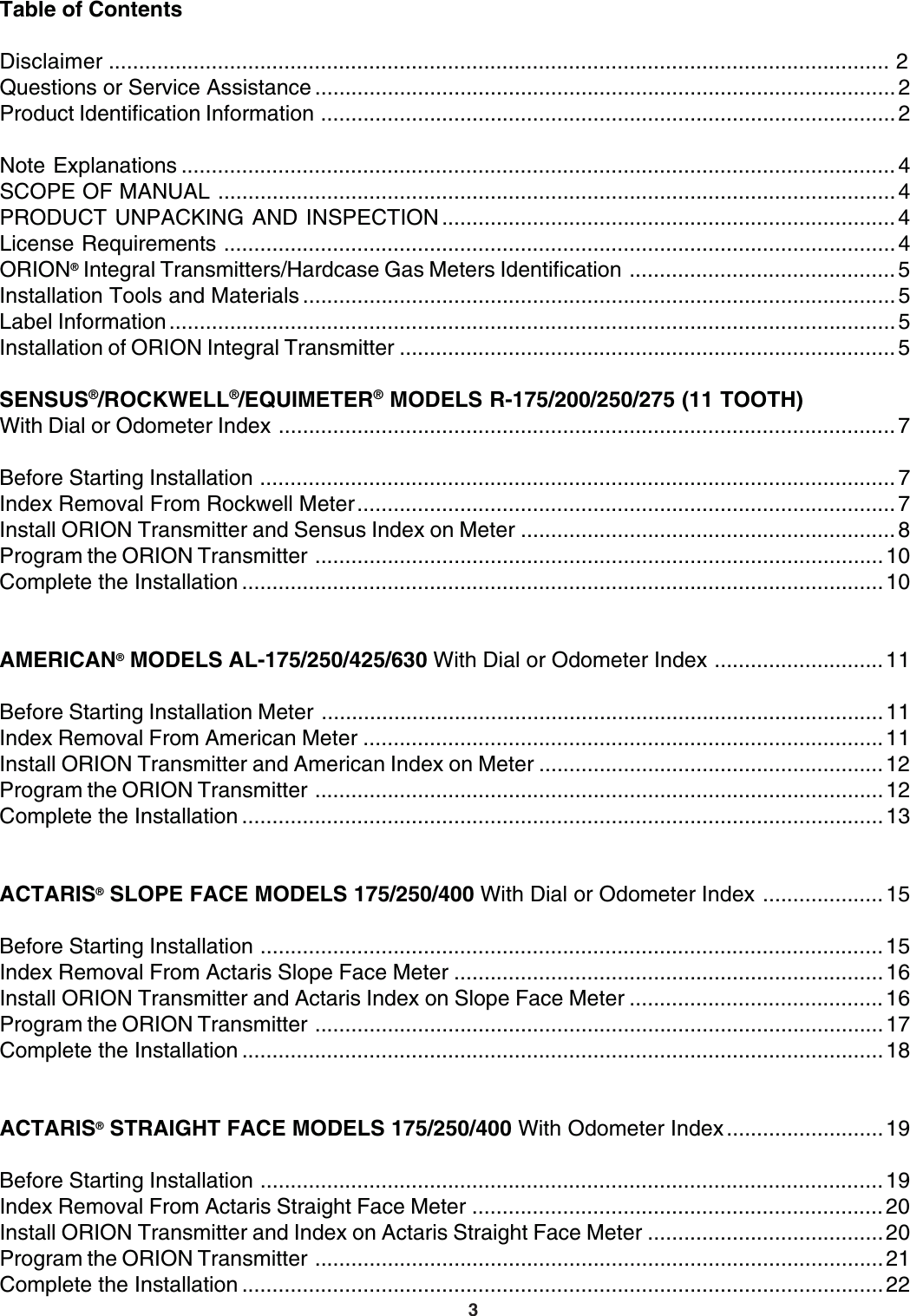 3Table of ContentsDisclaimer ................................................................................................................................. 2Questions or Service Assistance ................................................................................................ 2Product Identification Information ...............................................................................................2Note Explanations ...................................................................................................................... 4SCOPE OF MANUAL ................................................................................................................4PRODUCT UNPACKING AND INSPECTION ........................................................................... 4License Requirements ...............................................................................................................4ORION® Integral Transmitters/Hardcase Gas Meters Identification ............................................ 5Installation Tools and Materials .................................................................................................. 5Label Information ........................................................................................................................ 5Installation of ORION Integral Transmitter .................................................................................. 5SENSUS®/ROCKWELL®/EQUIMETER® MODELS R-175/200/250/275 (11 TOOTH)With Dial or Odometer Index ...................................................................................................... 7Before Starting Installation ......................................................................................................... 7Index Removal From Rockwell Meter.........................................................................................7Install ORION Transmitter and Sensus Index on Meter .............................................................. 8Program the ORION Transmitter ..............................................................................................10Complete the Installation .......................................................................................................... 10AMERICAN® MODELS AL-175/250/425/630 With Dial or Odometer Index ............................11Before Starting Installation Meter .............................................................................................11Index Removal From American Meter ......................................................................................11Install ORION Transmitter and American Index on Meter .........................................................12Program the ORION Transmitter ..............................................................................................12Complete the Installation .......................................................................................................... 13ACTARIS® SLOPE FACE MODELS 175/250/400 With Dial or Odometer Index .................... 15Before Starting Installation ....................................................................................................... 15Index Removal From Actaris Slope Face Meter .......................................................................16Install ORION Transmitter and Actaris Index on Slope Face Meter .......................................... 16Program the ORION Transmitter ..............................................................................................17Complete the Installation .......................................................................................................... 18ACTARIS® STRAIGHT FACE MODELS 175/250/400 With Odometer Index..........................19Before Starting Installation ....................................................................................................... 19Index Removal From Actaris Straight Face Meter .................................................................... 20Install ORION Transmitter and Index on Actaris Straight Face Meter .......................................20Program the ORION Transmitter ..............................................................................................21Complete the Installation .......................................................................................................... 22