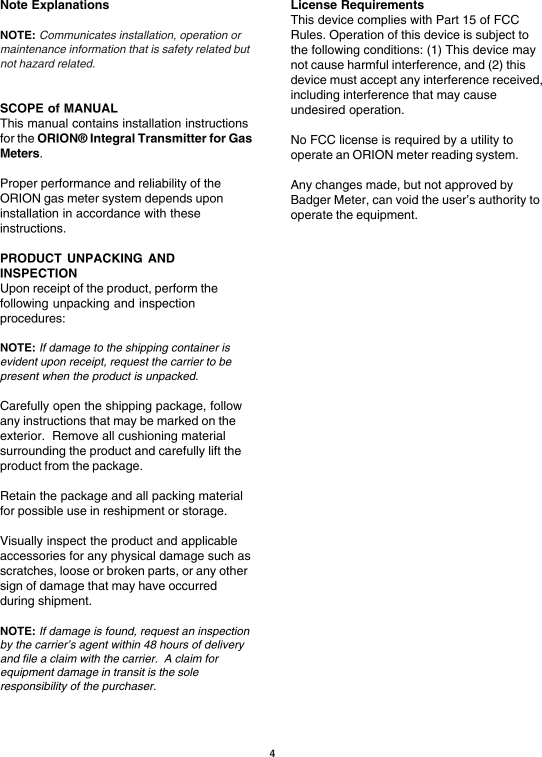 4License RequirementsThis device complies with Part 15 of FCCRules. Operation of this device is subject tothe following conditions: (1) This device maynot cause harmful interference, and (2) thisdevice must accept any interference received,including interference that may causeundesired operation.No FCC license is required by a utility tooperate an ORION meter reading system.Any changes made, but not approved byBadger Meter, can void the user’s authority tooperate the equipment.Note ExplanationsNOTE: Communicates installation, operation ormaintenance information that is safety related butnot hazard related.SCOPE of MANUALThis manual contains installation instructionsfor the ORION® Integral Transmitter for GasMeters.Proper performance and reliability of theORION gas meter system depends uponinstallation in accordance with theseinstructions.PRODUCT UNPACKING ANDINSPECTIONUpon receipt of the product, perform thefollowing unpacking and inspectionprocedures:NOTE: If damage to the shipping container isevident upon receipt, request the carrier to bepresent when the product is unpacked.Carefully open the shipping package, followany instructions that may be marked on theexterior.  Remove all cushioning materialsurrounding the product and carefully lift theproduct from the package.Retain the package and all packing materialfor possible use in reshipment or storage.Visually inspect the product and applicableaccessories for any physical damage such asscratches, loose or broken parts, or any othersign of damage that may have occurredduring shipment.NOTE: If damage is found, request an inspectionby the carrier’s agent within 48 hours of deliveryand file a claim with the carrier.  A claim forequipment damage in transit is the soleresponsibility of the purchaser.