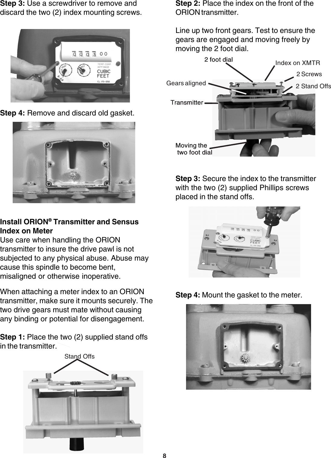 82 foot dialTransmitterMoving the two foot dialsIndex on XMTRStep 3: Secure the index to the transmitterwith the two (2) supplied Phillips screwsplaced in the stand offs.Step 4: Mount the gasket to the meter.Step 4: Remove and discard old gasket.Step 3: Use a screwdriver to remove anddiscard the two (2) index mounting screws.Install ORION® Transmitter and SensusIndex on MeterUse care when handling the ORIONtransmitter to insure the drive pawl is notsubjected to any physical abuse. Abuse maycause this spindle to become bent,misaligned or otherwise inoperative.When attaching a meter index to an ORIONtransmitter, make sure it mounts securely. Thetwo drive gears must mate without causingany binding or potential for disengagement.Step 1: Place the two (2) supplied stand offsin the transmitter.Stand OffsStep 2: Place the index on the front of theORION transmitter.Line up two front gears. Test to ensure thegears are engaged and moving freely bymoving the 2 foot dial.2 Screws2 Stand Offs2 foot dialGears alignedTransmitterMoving the two foot dial