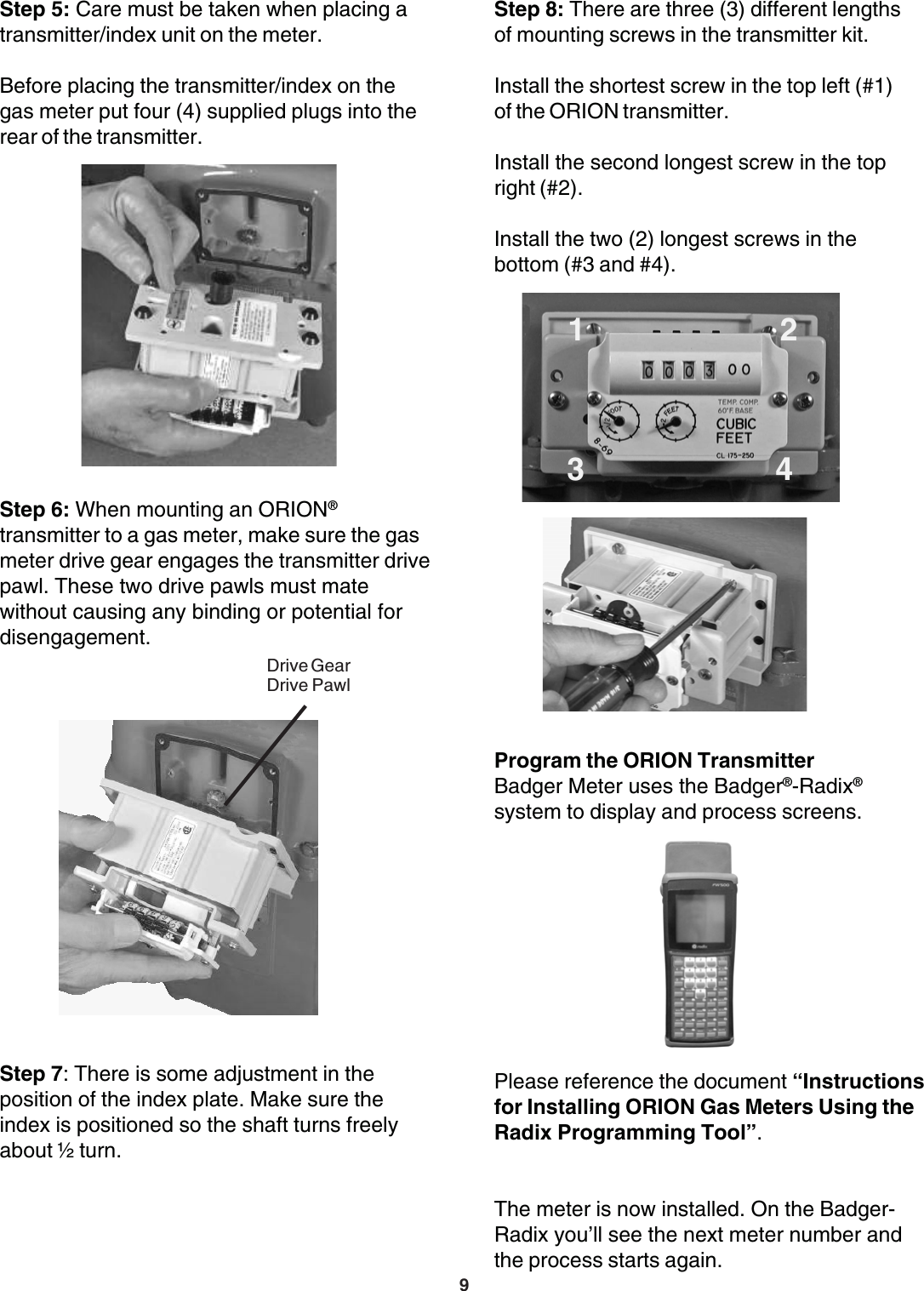 9Program the ORION TransmitterBadger Meter uses the Badger®-Radix®system to display and process screens.Please reference the document “Instructionsfor Installing ORION Gas Meters Using theRadix Programming Tool”.The meter is now installed. On the Badger-Radix you’ll see the next meter number andthe process starts again.Step 5: Care must be taken when placing atransmitter/index unit on the meter.Before placing the transmitter/index on thegas meter put four (4) supplied plugs into therear of the transmitter.Step 7: There is some adjustment in theposition of the index plate. Make sure theindex is positioned so the shaft turns freelyabout ½ turn.Step 6: When mounting an ORION®transmitter to a gas meter, make sure the gasmeter drive gear engages the transmitter drivepawl. These two drive pawls must matewithout causing any binding or potential fordisengagement.Drive GearDrive PawlStep 8: There are three (3) different lengthsof mounting screws in the transmitter kit.Install the shortest screw in the top left (#1)of the ORION transmitter.Install the second longest screw in the topright (#2).Install the two (2) longest screws in thebottom (#3 and #4). 3   41    2