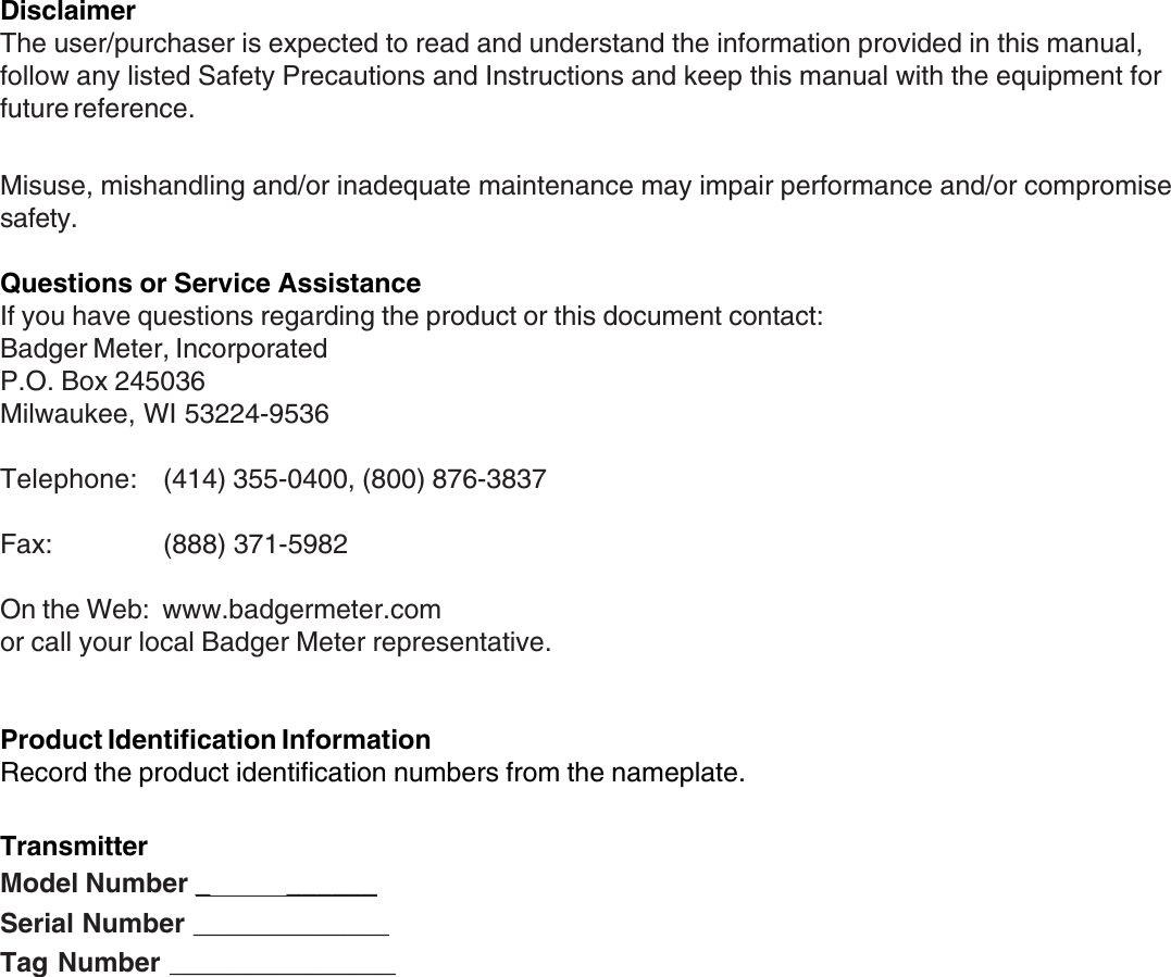 2DisclaimerThe user/purchaser is expected to read and understand the information provided in this manual,follow any listed Safety Precautions and Instructions and keep this manual with the equipment forfuture reference.Misuse, mishandling and/or inadequate maintenance may impair performance and/or compromisesafety.Questions or Service AssistanceIf you have questions regarding the product or this document contact:Badger Meter, IncorporatedP.O. Box 245036Milwaukee, WI 53224-9536Telephone: (414) 355-0400, (800) 876-3837Fax: (888) 371-5982On the Web:  www.badgermeter.comor call your local Badger Meter representative.Product Identification InformationRecord the product identification numbers from the nameplate.TransmitterModel Number _           ______Serial Number _____________Tag Number _______________