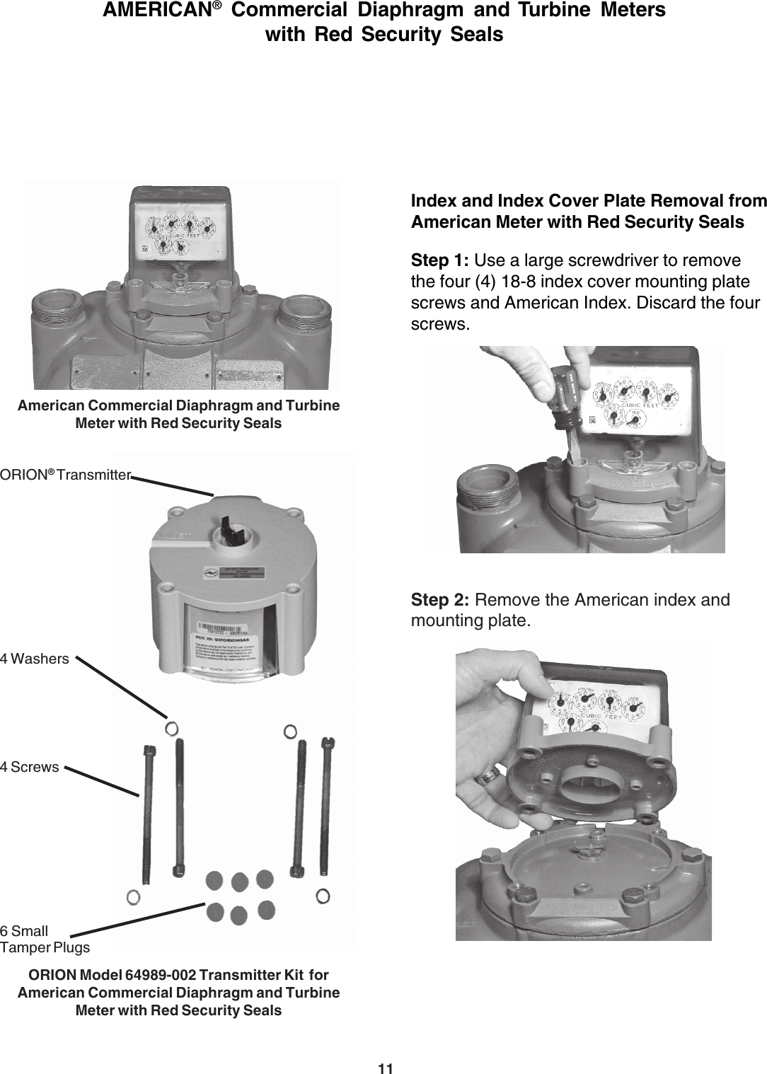 11Index and Index Cover Plate Removal fromAmerican Meter with Red Security SealsStep 1: Use a large screwdriver to removethe four (4) 18-8 index cover mounting platescrews and American Index. Discard the fourscrews.Step 2: Remove the American index andmounting plate.AMERICAN® Commercial Diaphragm and Turbine Meterswith Red Security SealsAmerican Commercial Diaphragm and TurbineMeter with Red Security SealsORION Model 64989-002 Transmitter Kit  forAmerican Commercial Diaphragm and TurbineMeter with Red Security Seals4 Screws6 SmallTamper PlugsORION® Transmitter4 Washers