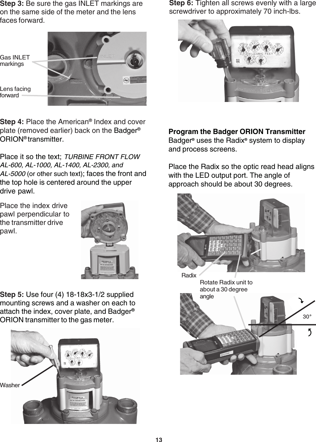 13Step 6: Tighten all screws evenly with a largescrewdriver to approximately 70 inch-lbs.Program the Badger ORION TransmitterBadger® uses the Radix® system to displayand process screens.Place the Radix so the optic read head alignswith the LED output port. The angle ofapproach should be about 30 degrees.RadixRotate Radix unit toabout a 30 degreeangle30°43Step 5: Use four (4) 18-18x3-1/2 suppliedmounting screws and a washer on each toattach the index, cover plate, and Badger®ORION transmitter to the gas meter.WasherStep 3: Be sure the gas INLET markings areon the same side of the meter and the lensfaces forward.Gas INLETmarkingsLens facingforwardStep 4: Place the American® Index and coverplate (removed earlier) back on the Badger®ORION® transmitter.Place it so the text; TURBINE FRONT FLOWAL-600, AL-1000, AL-1400, AL-2300, andAL-5000 (or other such text); faces the front andthe top hole is centered around the upperdrive pawl.Place the index drivepawl perpendicular tothe transmitter drivepawl.