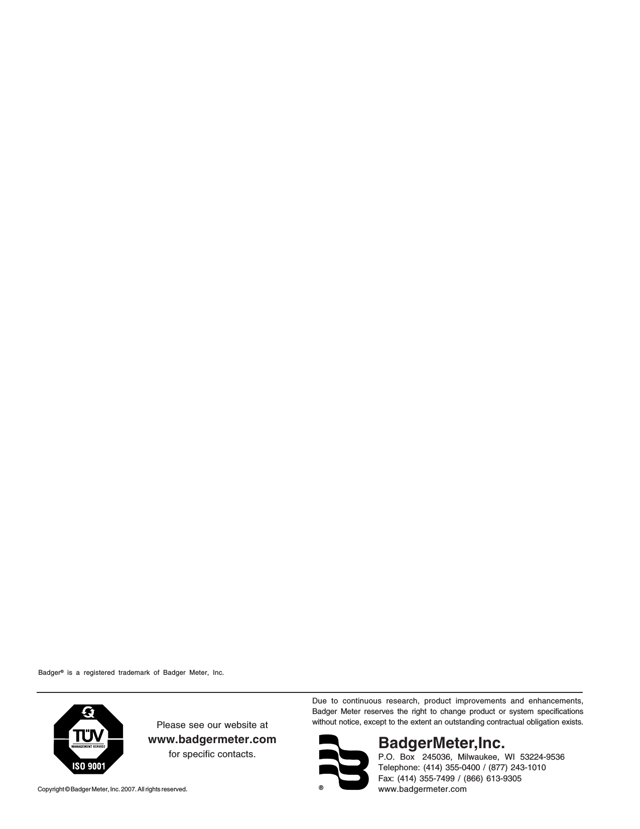 ®Due to continuous research, product improvements and enhancements,Badger Meter reserves the right to change product or system specificationswithout notice, except to the extent an outstanding contractual obligation exists.BadgerMeter,Inc.P.O.  Box   245036,  Milwaukee,  WI  53224-9536Telephone: (414) 355-0400 / (877) 243-1010Fax: (414) 355-7499 / (866) 613-9305www.badgermeter.comCopyright © Badger Meter, Inc. 2007. All rights reserved.Please see our website atwww.badgermeter.comfor specific contacts.Badger® is a registered trademark of Badger Meter, Inc.