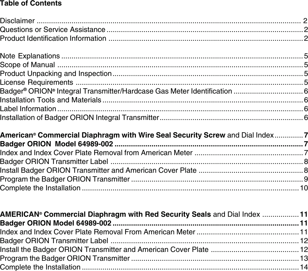 3Table of ContentsDisclaimer ................................................................................................................................. 2Questions or Service Assistance ................................................................................................ 2Product Identification Information ...............................................................................................2Note Explanations ...................................................................................................................... 5Scope of Manual ........................................................................................................................5Product Unpacking and Inspection............................................................................................. 5License Requirements ...............................................................................................................5Badger® ORION® Integral Transmitter/Hardcase Gas Meter Identification .................................. 6Installation Tools and Materials .................................................................................................. 6Label Information ........................................................................................................................ 6Installation of Badger ORION Integral Transmitter...................................................................... 6American® Commercial Diaphragm with Wire Seal Security Screw and Dial Index..............7Badger ORION  Model 64989-002 ............................................................................................ 7Index and Index Cover Plate Removal from American Meter ..................................................... 7Badger ORION Transmitter Label .............................................................................................. 8Install Badger ORION Transmitter and American Cover Plate ................................................... 8Program the Badger ORION Transmitter ....................................................................................9Complete the Installation .......................................................................................................... 10AMERICAN® Commercial Diaphragm with Red Security Seals and Dial Index .................. 11Badger ORION Model 64989-002 ...........................................................................................11Index and Index Cover Plate Removal From American Meter ..................................................11Badger ORION Transmitter Label ............................................................................................12Install the Badger ORION Transmitter and American Cover Plate ...........................................12Program the Badger ORION Transmitter ..................................................................................13Complete the Installation .......................................................................................................... 14