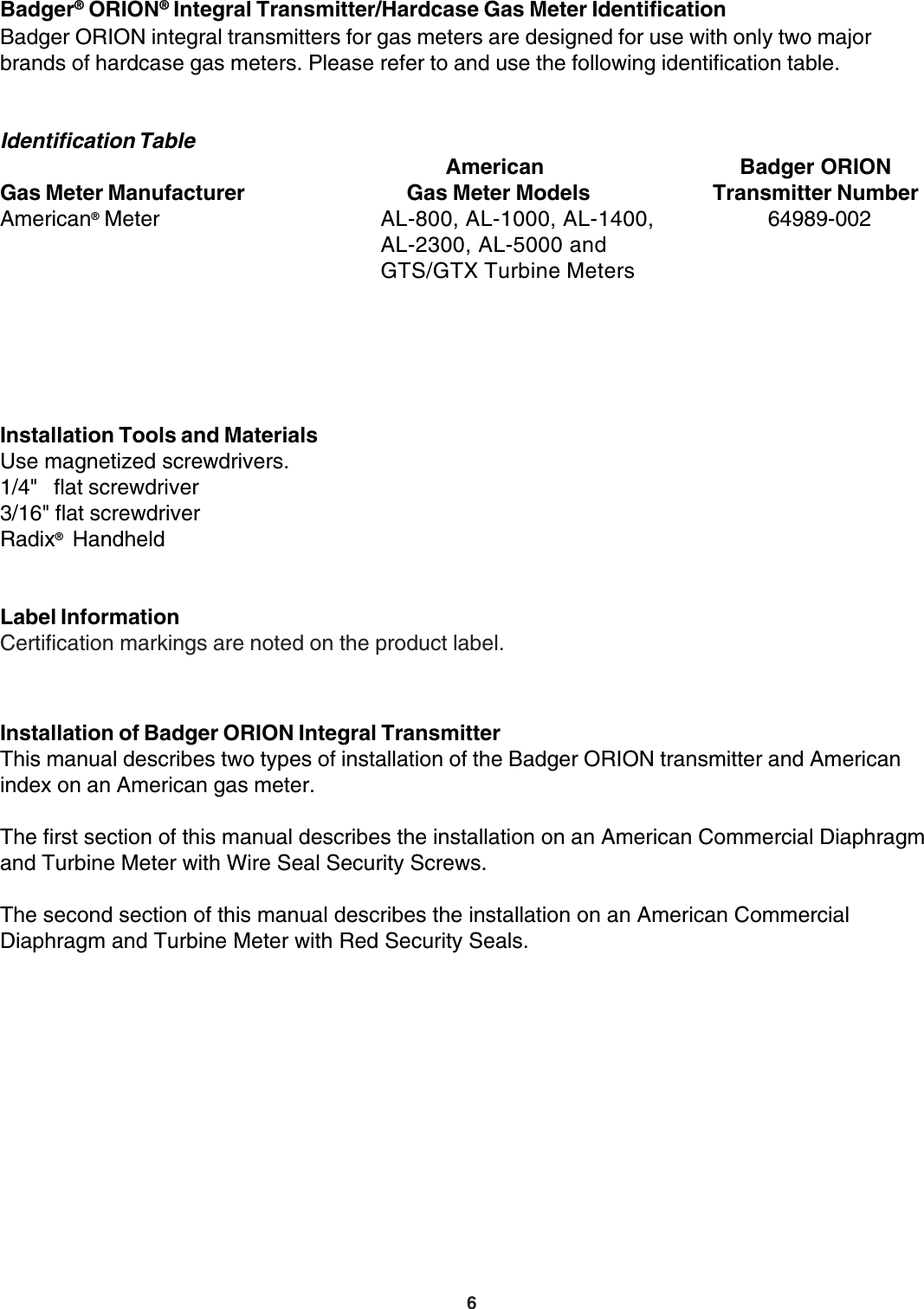 6Badger® ORION® Integral Transmitter/Hardcase Gas Meter IdentificationBadger ORION integral transmitters for gas meters are designed for use with only two majorbrands of hardcase gas meters. Please refer to and use the following identification table.Installation of Badger ORION Integral TransmitterThis manual describes two types of installation of the Badger ORION transmitter and Americanindex on an American gas meter.The first section of this manual describes the installation on an American Commercial Diaphragmand Turbine Meter with Wire Seal Security Screws.The second section of this manual describes the installation on an American CommercialDiaphragm and Turbine Meter with Red Security Seals.Identification Table            American Badger ORIONGas Meter Manufacturer      Gas Meter Models Transmitter NumberAmerican® Meter AL-800, AL-1000, AL-1400,          64989-002AL-2300, AL-5000 andGTS/GTX Turbine MetersInstallation Tools and MaterialsUse magnetized screwdrivers.1/4&quot;   flat screwdriver3/16&quot; flat screwdriverRadix® HandheldLabel InformationCertification markings are noted on the product label.