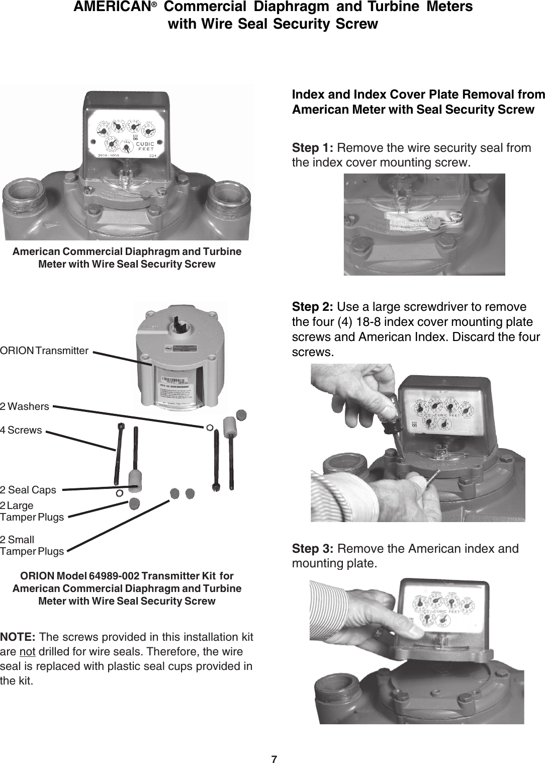 7ORION Transmitter2 Seal Caps2 SmallTamper Plugs2 LargeTamper Plugs2 Washers4 ScrewsNOTE: The screws provided in this installation kitare not drilled for wire seals. Therefore, the wireseal is replaced with plastic seal cups provided inthe kit.Index and Index Cover Plate Removal fromAmerican Meter with Seal Security ScrewStep 1: Remove the wire security seal fromthe index cover mounting screw.Step 2: Use a large screwdriver to removethe four (4) 18-8 index cover mounting platescrews and American Index. Discard the fourscrews.Step 3: Remove the American index andmounting plate.ORION Model 64989-002 Transmitter Kit  forAmerican Commercial Diaphragm and TurbineMeter with Wire Seal Security ScrewAMERICAN® Commercial Diaphragm and Turbine Meterswith Wire Seal Security ScrewAmerican Commercial Diaphragm and TurbineMeter with Wire Seal Security Screw