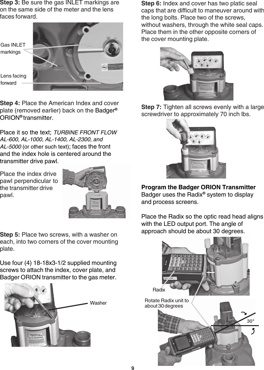 9Step 3: Be sure the gas INLET markings areon the same side of the meter and the lensfaces forward.Gas INLETmarkingsLens facingforwardStep 4: Place the American Index and coverplate (removed earlier) back on the Badger®ORION® transmitter.Place it so the text; TURBINE FRONT FLOWAL-600, AL-1000, AL-1400, AL-2300, andAL-5000 (or other such text); faces the frontand the index hole is centered around thetransmitter drive pawl.Place the index drivepawl perpendicular tothe transmitter drivepawl.Step 5: Place two screws, with a washer oneach, into two corners of the cover mountingplate.Use four (4) 18-18x3-1/2 supplied mountingscrews to attach the index, cover plate, andBadger ORION transmitter to the gas meter.WasherStep 7: Tighten all screws evenly with a largescrewdriver to approximately 70 inch lbs.Step 6: Index and cover has two platic sealcaps that are difficult to maneuver around withthe long bolts. Place two of the screws,without washers, through the white seal caps.Place them in the other opposite corners ofthe cover mounting plate.Program the Badger ORION TransmitterBadger uses the Radix® system to displayand process screens.Place the Radix so the optic read head alignswith the LED output port. The angle ofapproach should be about 30 degrees.Rotate Radix unit toabout 30 degreesRadix4330°