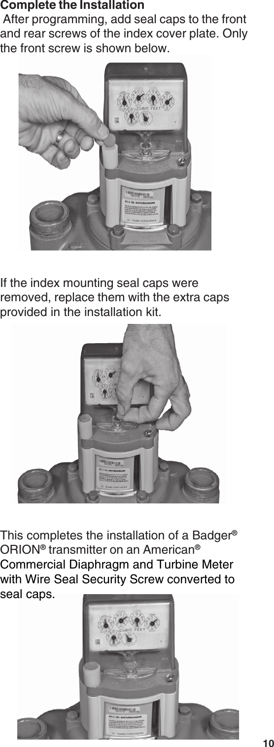 10This completes the installation of a Badger®ORION® transmitter on an American®Commercial Diaphragm and Turbine Meterwith Wire Seal Security Screw converted toseal caps.If the index mounting seal caps wereremoved, replace them with the extra capsprovided in the installation kit.Complete the Installation After programming, add seal caps to the frontand rear screws of the index cover plate. Onlythe front screw is shown below.