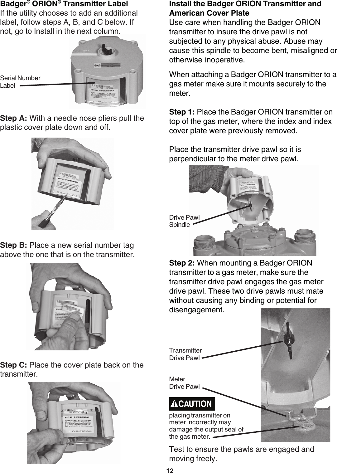 12Step B: Place a new serial number tagabove the one that is on the transmitter.Step C: Place the cover plate back on thetransmitter.Badger® ORION® Transmitter LabelStep A: With a needle nose pliers pull theplastic cover plate down and off.If the utility chooses to add an additionallabel, follow steps A, B, and C below. Ifnot, go to Install in the next column.Serial NumberLabelStep 2: When mounting a Badger ORIONtransmitter to a gas meter, make sure thetransmitter drive pawl engages the gas meterdrive pawl. These two drive pawls must matewithout causing any binding or potential fordisengagement.Test to ensure the pawls are engaged andmoving freely.Install the Badger ORION Transmitter andAmerican Cover PlateUse care when handling the Badger ORIONtransmitter to insure the drive pawl is notsubjected to any physical abuse. Abuse maycause this spindle to become bent, misaligned orotherwise inoperative.When attaching a Badger ORION transmitter to agas meter make sure it mounts securely to themeter.Step 1: Place the Badger ORION transmitter ontop of the gas meter, where the index and indexcover plate were previously removed.Place the transmitter drive pawl so it isperpendicular to the meter drive pawl.Drive PawlSpindleMeterDrive PawlTransmitterDrive Pawlplacing transmitter onmeter incorrectly maydamage the output seal ofthe gas meter.