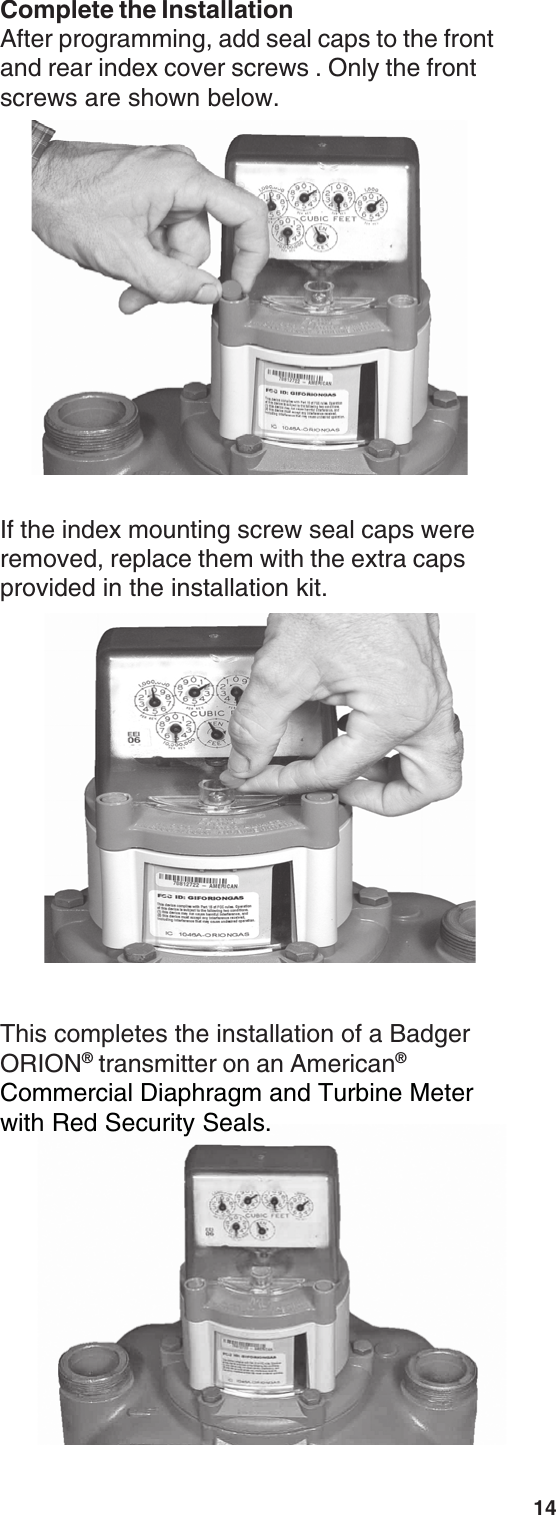 14This completes the installation of a BadgerORION® transmitter on an American®Commercial Diaphragm and Turbine Meterwith Red Security Seals.If the index mounting screw seal caps wereremoved, replace them with the extra capsprovided in the installation kit.Complete the InstallationAfter programming, add seal caps to the frontand rear index cover screws . Only the frontscrews are shown below.